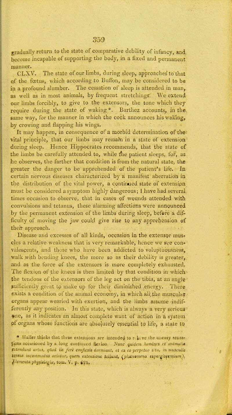 gradually return to tlie state of comparative debility of infancy, and become incapable of supporting the body, in a fixed and permanent manner. CLXV. The state of our limbs, during sleep, approaches' to that qf the foetus, which according to BufFon, may be considered to be in a profound slumber. The cessation of sleep is attended in man, as well as in most aniraaJs, by frequent stretching?; We extend our limbs forcibly, to give to the extensors, the tone which they require during the state of waking *. Barthez accounts, in the same way, for the manner in which the cock announces his waking, by crowing and flapping his wings. It may happen, in consequence of a morbid determination of the- vital principle, that our limbs may reraahi in a state of extension- during sleep. Hence Hippocrates recommends, that the state of the hmbs be carefully attended to, while lUie patient sleeps, for, as he observes, the farther that condition is from the natural state, the greater the danger to be apprehended of the patient's life. In certain nervous diseases characterized by a manifest aberration in the distribution of the vital power, a continued state of extensipn must be considered a symptom highly dangerous; i have had several times occasion to observe, that in casea of wounds attended with convulsions and tetanus, these alarming affections were announced by the permanent extension of the limbs during sleep, befet'e a difr ficulty of moving the jaw could give rise tq any apprebension ef their approach. Disease and excesses of all kinds, occasion in the extensor mus- cles a relative weakness tliat is very remarkable, hence we see con- valescents, and those who have been addicted to voluptuousness, walk with bending knees, the more so as their debility is greater, and as the force of the extensors is more completely exliausted. The flexion of the knees is then limited by that condition in which ^he tendons of the extensors of the leg act on the tibia, at an angle sufficiently grtat tp make up for their diminished ,energy. There exists a condition of the animal economy, in which all; the rauscula]? organs appear wearied with exertion, and the Jimbs assume indif- ferently any position. In this state, which is always a very serious ^ne, as it indicates an alnjosf complete want of action in a system pf organs whose function's are absolutely epseptial to life, a state to • Haller thinks that these extensions are intended to n lit ve ihe uneasy spusa- {kiu occasioned by a long cuutniucd ^.xion. iVzuic quidem Iwmines ct uuimulia titmdunt artu», qftud iis fcri cnnJUiii dormiant, et ex. co ■pcrpttun situ, in niusculis lensus incommudus oiiatui; quern titeHiioue talLunt, ^pkantmena eiyef^isetnuum), ^lementa yhysieio^w, torn. V. p. (iyi.