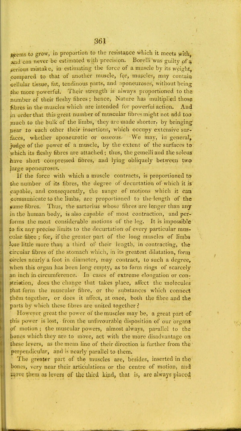 .^eerns to grow, in proportion to the resistance which it meets with, »xid can never be estimated with precision. Borelli was guilty of a serious mistake, in estinuitiiig the force of a muscle by its weighty compared to that of another muscle, for, muscles, may contaia cellular tisssue, fat, tendinous parts, and aponeuroses, without being the more powerful. Their strength is always proportioned to the number of their fleshy fibres ; hence. Nature has multiplied those fibres in the muscles which are intended for powerful action. And in order that this great number of muscular fibres might not add too piuch to the bulk of the limbs, they are made shorter, by bringing near to each other their insertions, which occupy extensive sur- faces, whether aponeui'otic or osseous. We inay, in general, j«dge of the power of a muscle, by the extent of the surfaces to yhich its fleshy fibres are attached; thus, the gemelli and the soleus have short compressed fibres, and lying obliquely between two ^arge aponeuroses. If the force with which a muscle contracts, is proportioned tp tlie number of its fibres, the degree of decurtation of which it is capable, and consequently, the range of motions which it caa communicate to the limbs, are proportioned to the length of the irame fibres. Thus, the sartoriiis whose fibres are longer than any in the human body, is also capable of most contraction, and per- forms the most considerable motions of the leg. It is impossible to fix any precise limits to the decurtation of every particular mus- cular fibre ; for, if the greater part of the long muscles of limbs Igse little more tharj a third of their length, in contracting, the circular fibres of the stomach which, in its greatest dilatation, foriu circles nearly a foot in diameter, may contract, to such a degree, when this organ has been long empty, as to form rings of scarcely an inch in circumference. In cases of extreme elongation or con- 8tri»tion, does the change that takes place, affect the molecules fhat form the muscular fibre, or the' substances which connect %h6m together, or does it affect, at onee, both the fibre aqd the parts by which these fibres are united together i Hovyeyer great the power of the muscles may be, a great part of this power is lost, from the unfavourable disposition of our organs of motion ; the muscular poweirs, almost always, parallel to the |)ones which they are to move, act with the more disadvantage on these levers, as the mean line of their direction is further from the • perpendicular, and is nearly parallel to them. ■ The greater part of the tnuscles are, besides, inserted in the bones, very near their articulations or the centre of motion, and l^pve them as levers of the third kind, that is, are always placed