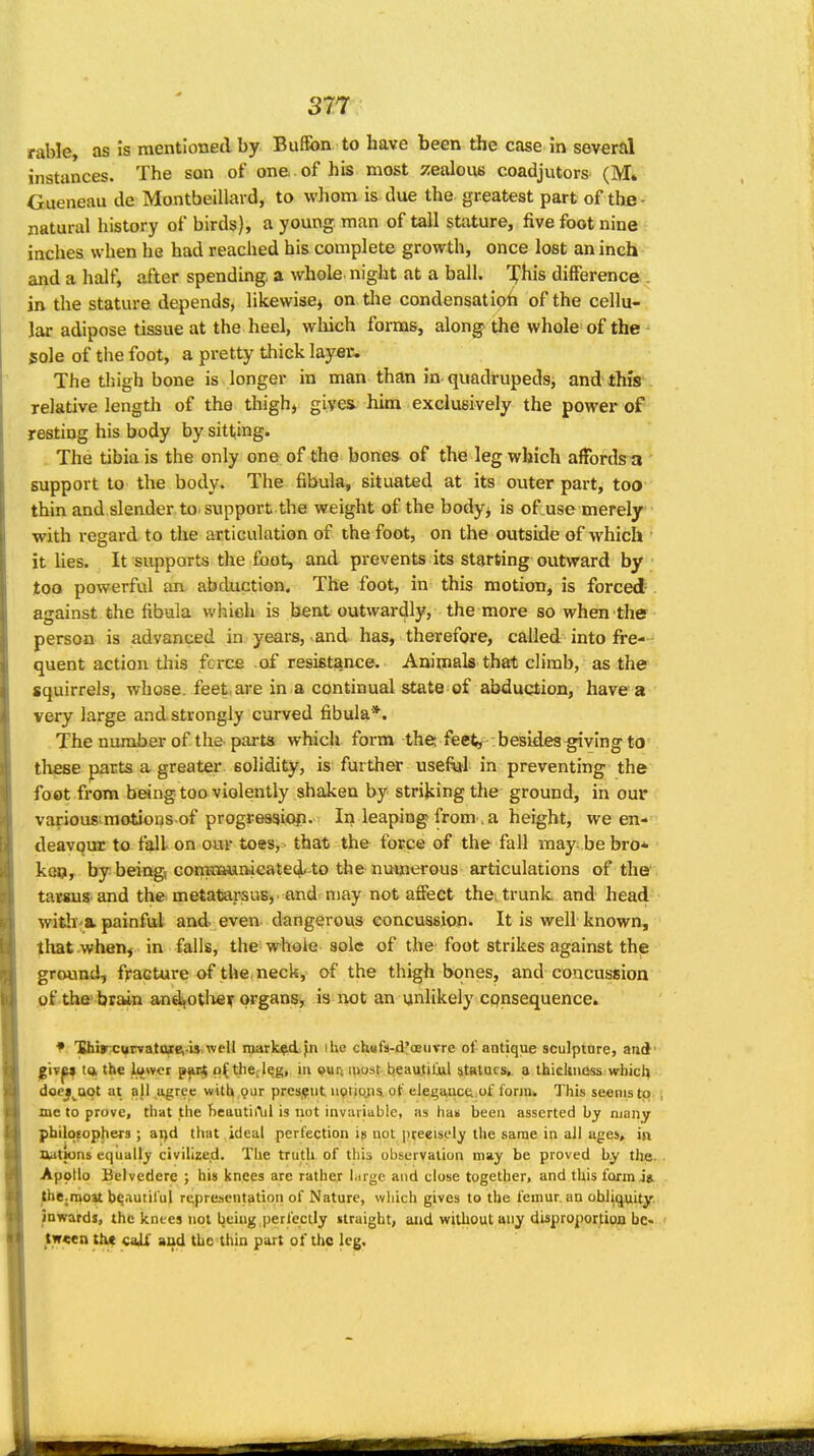 rable, as is mentioned by Buffon to have been the case in several instances. The son of one of his most zealous coadjutors (M» Gueneau de Montbeillard, to whom is due the greatest part of the- natural history of birds), a young man of tall stature, five foot nine inches when he had reached his complete growth, once lost an inch and a half, after spending, a whole night at a ball. X^^is difference^ in the stature depends, likewise^ on the condensatioh of the cellu- . lar adipose tissue at the heel, wliich forms, along the whole of the ^ sole of tlie foot, a pretty thick layer. The tljigh bone is longer in man than in quadrupeds^ and this relative length of the thigh, gives him exclusively the power of resting his body by sitting. The tibia is the only one of the bones of the leg which affords a support to the body. The fibula, situated at its outer part, too thin and slender to-support the weight of the body, is of use merely with regard to the articulation of the foot, on the outside of which it Ues. It supports the foot, and prevents its starting outward by too powerful an abduction. The foot, in this motion, is forced against the fibula which is bent outwardly, the more so when the person is advanced in years, and has, therefore, called into fi-e— quent action this fcrce of resistance. Animals that climb, as the squirrels, whose, feet are in a continual state of abduction, have a very large and strongly curved fibula*. The number of the-parts which form the; feet, besides ^ving to these parts a greater solidity, is further useftjl in preventing the foot from being too violently shaken by striking the ground, in our various^motions of progrea^iop. Iii leaping from , a height, ween-' deavqur to fall on our toes, that the force of the fall may- be bro- ken, by beingi comtiaumeated'-to the numerous articulations of the tarsus and the metatarsus,, and may not afiect the. trunk and head witli a. painful and even dangerous concussion. It is well known, that when, in falls, the whole sole of the foot strikes against the ground, fracture of the, neck, of the thighbones, and concussion of the brain andfOtlier organsy is uot an unlikely cpnsequence. * Uhircurvatoiei-is^well marked Jn ihe ch«fs-d'oeiivre of antique sculpinre, and' ^Wp iq. the iuwci p^nt o(the(lqg, in pur; must beau,til!ul statues, a thicliiicss wbici^' doej^aot at all ^ugree with pur prcs.^ut npticyis of elegwic£i:of form. This seems tp. me to prove, that the f)eautii\il is not invariable, as ha« been asserted by many pbilotophera ; ai)d that ideal perfection is uot pceeisely the same in all ages, in UatSuns equally civilized. The truth of this observation may be proved by the. Apollo Belvedere ; bis knees are rather large and close together, and this form Jg. the^moat bqauiiful representation of Nature, wliich gives to the femur, an obliquity, inwards, the knees not being perfectly straight, and without any disproportion be- tween th« caif and the thin part of the leg.