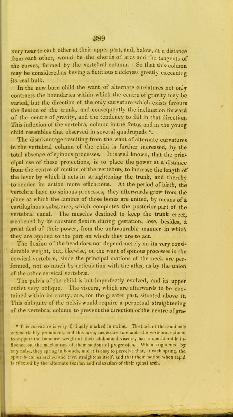 ^9 very near to each other at their upper part, and, below, at a distance from each other, would be the chords of arcs and the tangents of the curves, formed by the vertebral column. So that this-column may be considered as having a fictitious thickness greatly exceeding its real bulk. In the new born child the want of alternate curvatures not only contracts the boundaries within which the centre of gravity may be varied, but tlie direction of the only curvature which exists favours the flexion of the trunk, and consequently the inclination forward of the centre of gravity, and tlie tendency to fall in that direction. This inflexion of the vertebral column in the foetus and in the young child resembles that observed in several quadrupeds *. The disadvantage resulting from the want of alternate curvatures in the vertebral column of the child is further increased, by the total absence of spinous processes. It is well known, that the prin» cipal use of these projections, is to place the power at a distance from the centre of motion of the vertebrae, to increase the length of the lever by which it acts in straightening the trunk, and thereby to render its action more efficacious. At the period of birth, the Vertebrae have no spinous processes, they afterwards grow from the place at which the laminJE of those bones are united, by means of ^ cartilaginous substance, which completes the posterior part of the vertebra] canal. The muscles destined to keep the trunk erect, weakened by its constant flexion during gestation, lose, besides, a great deal of their power, from the unfavourable manner in which they are applied to the part on wh ch they are to act. The flexion of the head does not depend merely on its very consi* derable weight, but, likewise, on the want of spinous processes in the cervical vertebra*, since the principal motions of the neck are per- formed, not so much by articulation with the atlas, as by the unioij of the other cervical vertebrae. The pelvis of the child is but imperfectly evolved, and its upper outlet very oblique. The viscera, which are afterwards to be con- tained within its cavity, are, for the greater part, situated above it. This obliquity of the pelvis would require a perpetual straightening of the vertebral column to prevent the direction of the centre of grjk- * This cu'vature is very dUtiiiptly rnarlie4 in swine. The back of these nniiiials is rem^irk.'.bly prominent, and this iprm, necessary' to enable the vertebral column to bapport the immense weijiht of their abdoiiiiniil viscera, iias a considerable jii- fltience oil the mt cliunisin of ilieir motions of progression. When frightened hj any noise, they spring in bounds, and it is easy to perceive that, at each spring, the spine bt coiiies arclied and then straightens itself, and that their motion whfst) rapid jis cii'c-clud by the alternate lension and rclanation of thrir spinal ar<!h.