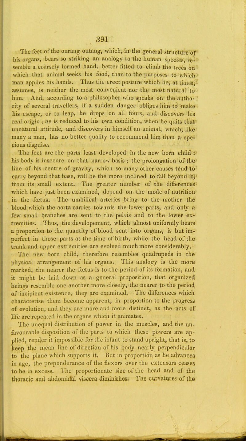 The feet of the ourang outang, whicli, in the general structure of' his organs, bears so striking an analogy to the hu;nan species, re-- senible a coarsely formed hand, better fitted to cHmb the trees ah'' which that animal seeks his food, than to the purposes to which man applies his hands. Thus the erect posture which he, at times, •' assumes, is neither the most convenient nor the most natural to him. And, according to a philosopher who speaks on the autho- ' rity of several travellers, if a sudden danger obliges him to make his escape, or to leap, he drops on all fours, and discovers his real origin ; he is reduced to his own condition, when he quits that unnatural attitude, and discovers in himself an animal, wnich, like many a man, has no better quality to recommend him than a spe- cious disguise. The feet are the parts least developed In the new born child i> his body is insecure on that narrow basis ; the prolongation of thfe- line of liis centre of gravity, which so many other causes tend to eaiTy beyond that base, will be the more inclined to fall beyond itj' from its small extent. The greater nutnber of the differences ■which have just been examined, depend on the mode of nutrition . in the foetus. The umbilical arteries bring to the mother the blood which the aorta carries towards the lower parts, and only a few small branches are sent to the pelvis and to the lower ex- tremities. Thus, the developement, which almost uniformly bears a proportion to the quantity of blood sent into organs, is but im- perfect in those parts at the time of birth, while the head of the trunk and upper extremities are evolved much more considerably. The new born child, therefore resembles quadrupeds in the physical arrangement of his organs. This analogy is the more marked, the nearer the foetus is to the period of its formation, and it might be laid down as a general proposition, that organized beings resemble one another more closely, the nearer to the period of incipient existence, they are examined. The differences which characterise them become apparent, in proportion to the progress of evolution, and they are more and more distinct, as the acts of life are repealed in the organs which it animates. The unequal distribution of power in the muscles, and the un-. favourable disposition of the parts to which these powers are ap- plied, render it impossible for the infant to stand upright, that is, to ^eep the mean line of directiori of his body nejirly perpendicular to the plane which supports it. But in proportiori as he advancei? in age, the preponderance of the flexors over the extensors ceases to be in excess. 'J he proportionate size of the head and of the thoracic and abdomirfal viscera diraioishes. The curvatures of the