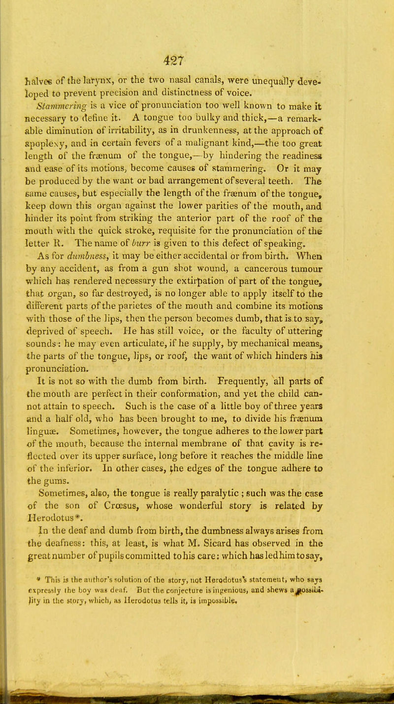 halves of the larynx, or the two nasal canals, were unequally deve- loped to prevent precision and distinctness of voice. Stammering is a vice of pronunciation too well known to make it necessary to define it. A tongue too bulky and thick,—a remark- able diminution of irritability, as in drunkenness, at the approach of apoplexy, and in certain fevers of a malignant kind,—the too great length of the fraenum of the tongue,— by hindering the readiness and ease of its motions, become causes of stammering. Or it may be produced by the want or bad arrangement of several teeth. The same causes, but especially the length of the fraenum of the tongue, keep down this organ against the lower parities of the mouth, and hinder its point from striking the anterior part of the roof of the mouth with the quick stroke, requisite for the pronunciation of the letter R. The name of burr is given to this defect of speaking. As for dumbness, it may be either accidental or from birth. Wlien by any accident, as from a gun shot wound, a cancerous tumour which has rendered necessary the extirpation of part of the tongue, that organ, so far destroyed, is no longer able to apply itself to the diiferent parts of the parietes of the mouth and combine its motions with those of the lips, then the person becomes dumb, that is to say, deprived of speech. He has still voice, or the faculty of uttering sounds : he may even articulate, if he supply, by mechanical means, the parts of the tongue, lips, or roof, the want of which hinders his pronunciation. It is not so with the dumb from birth. Frequently, all parts of the mouth are perfect in their conformation, and yet the child can- not attain to speech. Such is the case of a little boy of three years and a half old, who has been brought to me, to divide his fraenum linguae. Sometimes, however, the tongue adheres to the lower part of the mouth, because the internal membrane of that cavity is re- flected over its upper surface, long before it reaches the middle line of the inferior. In other cases, the edges of the tongue adhere to the gums. Sometimes, also, the tongue is really paralytic ; such was the case of the son of Croesus, whose wonderful story is related by Herodotus*. In the deaf and dumb from birth, the dumbness always arises from the deafness: this, at least, is what M. Sicard has observed in the greatnumber of pupils committed tohis care: which has led him to say, * This is the author's solution of the story, not Hergdotus's statement, who says expressly ihe boy was deaf. But the conjecture is ingenious, and jhews a^os«ilH- )ity in the story, which, as Herodotus tells it, is impossible.