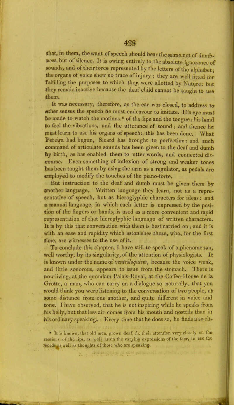 42S «!\at,, m them, the want of speech should bear the namenat of dumb- ness, but of silence. It is owing entirely to tlie absolute ignorance of sounds, and of their force represented by the letters of the alphabet; the organs of voice shew no trace of injury ; they are well fitted for fulfilling the purposes to which they were allotted by Nature; but they remain inactive because the deaf child cannot be taught to use them. It was necessary, therefore, as the ear was closed, to address to Btlier senses the speech he must endeavour to imitate. His eye must be made to watch the motions * of the lips and the tongue; his hand to feel the vibrations, and the utterance of sound ; and thence he inust learn to use his organs of speech: this has been done. What Peiel^-a had begun, Sicard has brought to perfection: and such command of articulate sounds has been given to the deaf and dumb by birth, as has enabled them to utter words, and connected dis- course. Even something of inflexion of strong and weaker tones Jms been taught them by using the arm as a regulator, as pedals are employed to modify the touches of the piano-forte. But instruction to the deaf and dumb must be given them by another language. Written language they learn, not as a repre- sentative of speech, but as hieroglyphic characters for ideas; and z manual language, in which each letter is expressed by the posi- tion of the fingers or hands, is used as a more convenient and rapid representation of that hieroglyphic language of written characters. It is by this that conversation with them is best carried on; and it is with an ease and rapidity which astonishes those, who, for the first time, are witnesses to the use of it. To conclude this chapter, I have still to speak of a phenomenon, well \vorth)% by its singularity, of tlie attention of physiologists. It is known under the name of ventriloquism, because the voice weak, and little sonorous, appears to issue from the stomach. There is pmv living, at the quondam Palais-Royal, at tiie CofFee-House de la Grokte, a man, who can carry on a dialogue so naturally, that you would think you were listening to the conversation of two people, at? some distance from one another, and quite different in voice and tone. I have observed, that he is not inspiring while he speaks from his belly, but that less air comes from his mouth and rjostrils than iri his. ordinary speaking. Every time that he does so, he finds a su ehr * Tt K known, that old men, grown deaf, fix tlieir attention ver3' closely on the niotioiis of the lips, ns well as on the varying expressions of tke face, to see the .■j»prd%is-. well as thoughts of those who are speaiiing.