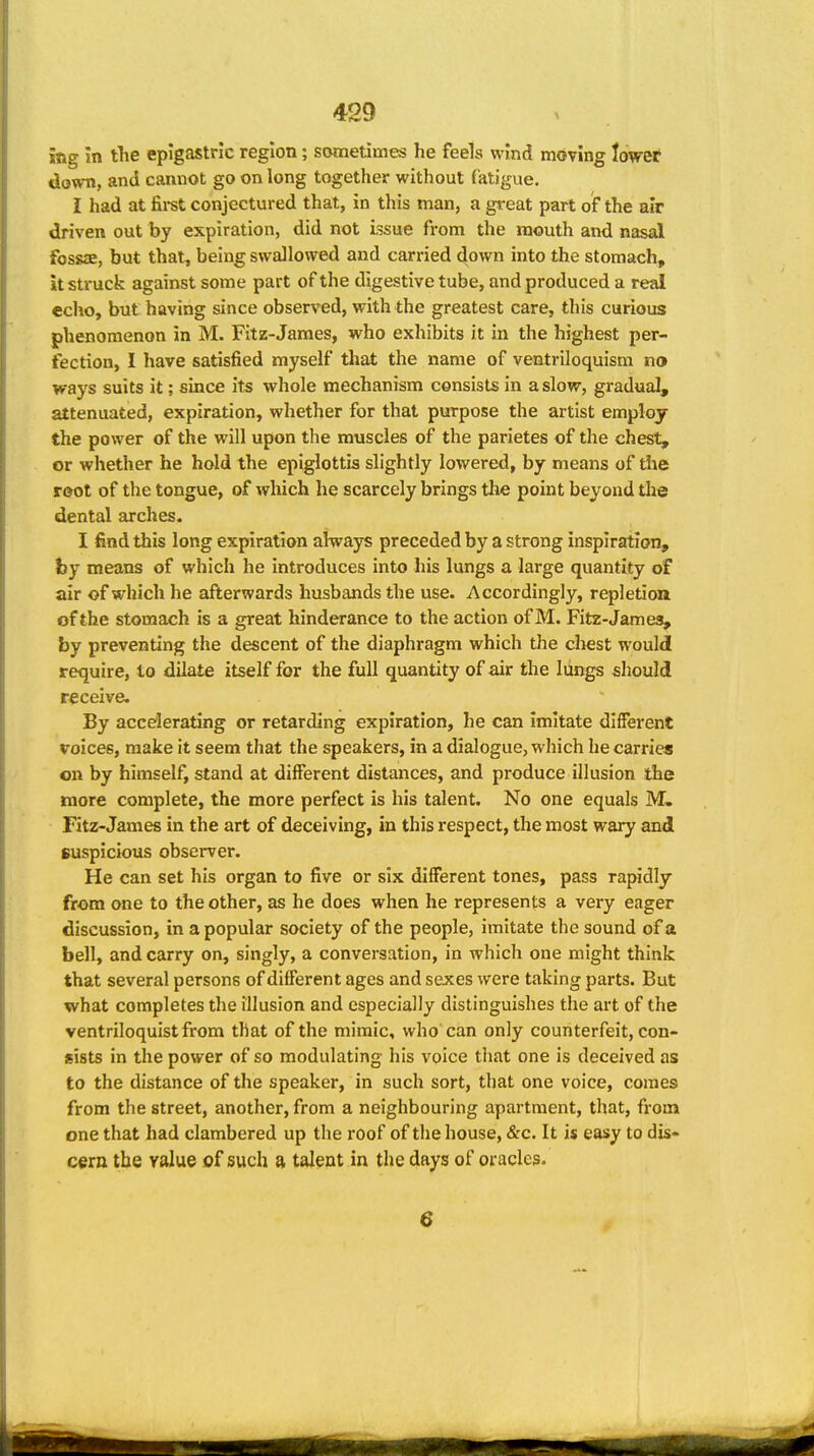 itig in tlie epigastric region; sometimes he feels wind moving lower down, and cannot go on long together without fatigue. I had at firet conjectured that, in tliis man, a great part of the air driven out by expiration, did not issue from the mouth and nasal fossae, but that, being swallowed and carried down into the stomach, it struck against some part of the digestive tube, and produced a real echo, but having since observed, with the greatest care, this curious phenomenon in M. Fitz-James, who exhibits it in the highest per- fection, 1 have satisfied myself that the name of ventriloquism no ways suits it; since its whole mechanism consists in a slow, gradual, attenuated, expiration, whether for that purpose the artist employ the power of the will upon the muscles of the parietes of the chest, or whether he hold the epiglottis slightly lowered, by means of the root of the tongue, of which he scarcely brings the point beyond the dental arches. I find this long expiration always preceded by a strong inspiration, by means of which he introduces into his lungs a large quantity of air of which he afterwards husbands the use. Accordingly, repletion of the stomach is a great hinderance to the action of M. Fitz-James, by preventing the descent of the diaphragm which the cliest would require, to dilate itself for the full quantity of air the lungs should receive. By accelerating or retarding expiration, he can imitate different voices, make it seem that the speakers, in a dialogue, which he carries on by himself, stand at different distances, and produce illusion the more complete, the more perfect is his talent. No one equals M. Fitz-James in the art of deceiving, in this respect, the most wary and suspicious observer. He can set his organ to five or six different tones, pass rapidly from one to the other, as he does when he represents a very eager discussion, in a popular society of the people, imitate the sound of a bell, and carry on, singly, a conversation, in which one might think that several persons of different ages and sexes were taking parts. But what completes the illusion and especially distinguishes the art of the ventriloquist from that of the mimic, who can only counterfeit, con- sists in the power of so modulating his voice that one is deceived as to the distance of the speaker, in such sort, that one voice, comes from the street, another, from a neighbouring apartment, that, fromi one that had clambered up the roof of the house, &c. It is easy to dis- cern the value of such a talent in the days of oracles. 6