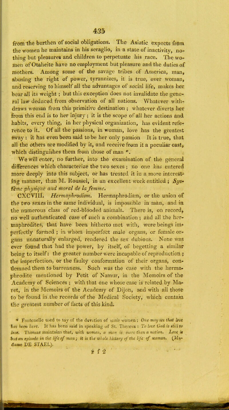 from the burthen of social obligations. The Asiatic expects from the women he maintains in his seraglio, in a state of inactivity, no- thing but pleasures and children to perpetuate his race. The wo- men ofOtaheite have no employment but pleasure and the duties of mothers. Among some of the savage tribes of America, man, abusing the right of power, tyrannizes, it is true, over woman, and reserving to himself all the advantages of social life, makes her bear all its weight; but this exception does not invalidate the gene- ral law deduced from observation of all nations. Whatever with- draws woman from this primitive destination ; whatever diverts her from this end is to her injury; it is the scope of all her actions and habits, every thing, in her physical organization, has evident refe- rence to it. Of all the passions, in woman, love has the greatest sway : it has even been said to be her only passion It is true, that all the others are modified by it, and receive from it a peculiar cast, which distinguishes them from those of man *. We will enter, no further, into the examination of the general differences which characterize the two sexes ; no one has entered more deeply into this subject, or has treated it in a more interest- ing manner, than M. Roussel, in an excellent work entitled ; Sj/s* i^me physique and moral de la femme. CXCVIII. Herma'phrodism. Hermaphrodism, or the union of the two sexes in the same individual, is impossible in man, and in the numerous class of red-blooded animals. There is, on record, no well authenticated case of such a combination ; and all the her- Jnaphrodites, that have been hitherto met with, were beings im- perfectly formed ; in whom imperfect male organs, or female or- gans unnaturally enlarged, rendered the sex dubious. None was ever fotmd that had the power, by itself, of begetting a similar being to itself; the greater number were incapable of reproduction ; the imperfection, or the faulty conformation of their organs, con- demned them to barrenness. Such was the case with the herma- phrodite mentioned by Petit of Namur, in the Memoirs of the Academy of Sciences ; with that one whose case is related by Ma- ret, in the Memoirs of the Academy of Dijon, and with all those to be found in.the records of the Medical Society, which contasQ the greatest number of facts of this kind; * Fontciielle used to say of the devotion of honi'e women: One may set that love has been here. It has been said in speaking of St. Theiesai: To love God is still to Idiie. ThOttias maintains that, with ■wnmen, a man is vwre than a nation. Love it butan episode in the lij'eof man; H is the ibhole history of the life-of wflman, (Ma- daae DE STAEL).