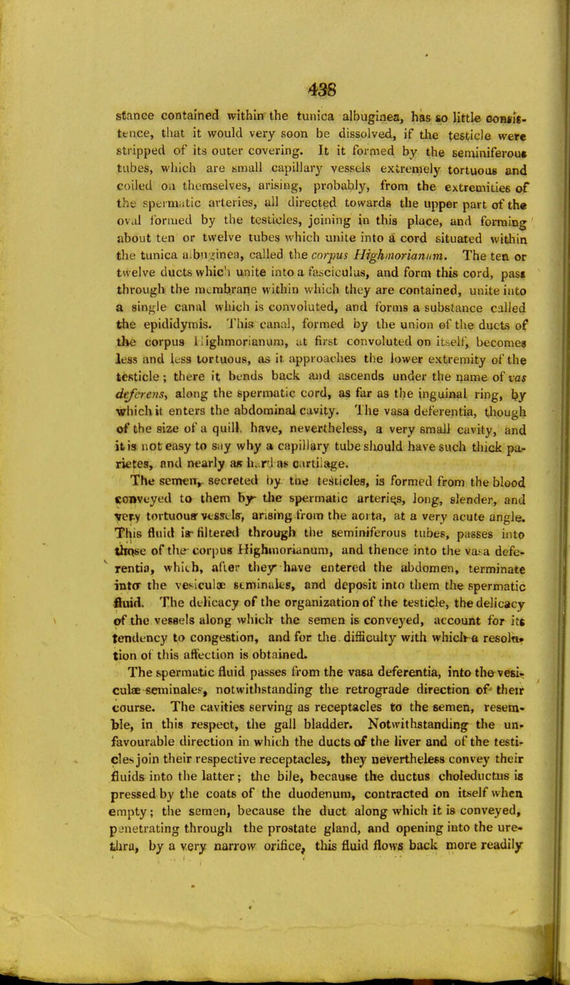 stance contained within the tunica albuginea, has so little ooh*i«- ttnce, that it would very soon be dissolved, if the testicle were stripped of its outer covering. It it formed by the seminiferou* tubes, which are small capillary vessels extremely tortuous and coiled Oil themselves, arising, probably, from the extremities of the spermatic arteries, all directed towards the upper part of th« oval formed by the testicles, joining in this place, and forming about ten or twelve tubes which unite into a cord situated witliin the tunica a.bn jcinea, called the corpus Highmorianiim. The ten or twelve ducts whic'i unite into a fasciculus, and form this cord, past through the membrane within which they are contained, unite into a single canal which is convoluted, and forms a substance called the epididymis. 'J'his canal, formed by the union of the ducts of the corpus iiighmonanum, at first convoluted on itself, becomes less and less tortuous, as it approaches the lower extremity of the testicle; there it bends back and ascends under the name of vas deferens^ along the spermatic cord, as far as the inguinal ring, by which it enters the abdominal cavity. The vasa deferentia, though of the size of a quilK have, nevertheless, a very small cavity, and it is not easy to siiy why a capillary tubesliould have such thick pa- rietes, and nearly as h. rl as cartilage. The semeiT^^ secreted by the testicles, is formed from the blood conveyed to them by the spermatic arteries, long, slender, and xevi tortuouffvtsselff, ansingfrom the aoi ta, at a very acute angle. This fluid ir filtered through the seminiferous tubes, passes into those of the- corpus Highinorianum, and thence into the vasa defe- rentia, whith, after they have entered the abdomen, terminate inter the vesiculjE seminaks, and deposit into them the spermatic fiuid. The delicacy of the organization of the testicle, the delicacy of the vessels along whiclr the semen is conveyed, account for it* tendency to congestion, and for tlie. difficulty with whiciha resol«» tion ot this affection is obtained. The spermatic fluid passes from the vasa deferentia, into the vesi- culae seminalef, notwithstanding the retrograde direction of* tlieir course. The cavities serving as receptacles to the semen, resem- ble, in this respect, the gall bladder. Notwithstanding the un» favourable direction in which the ducts of the liver and of the testi- cles join their respective receptacles, they aeVertheless convey their fluids into the latter; the bile, because the ductus chofeductus is pressed by the coats of the duodenum, contracted on itself when empty; the semen, because the duct along which it is conveyed, penetrating through the prostate gland, and opening into the ure* thra, by a very narrow orifice, this fluid flows back more readily