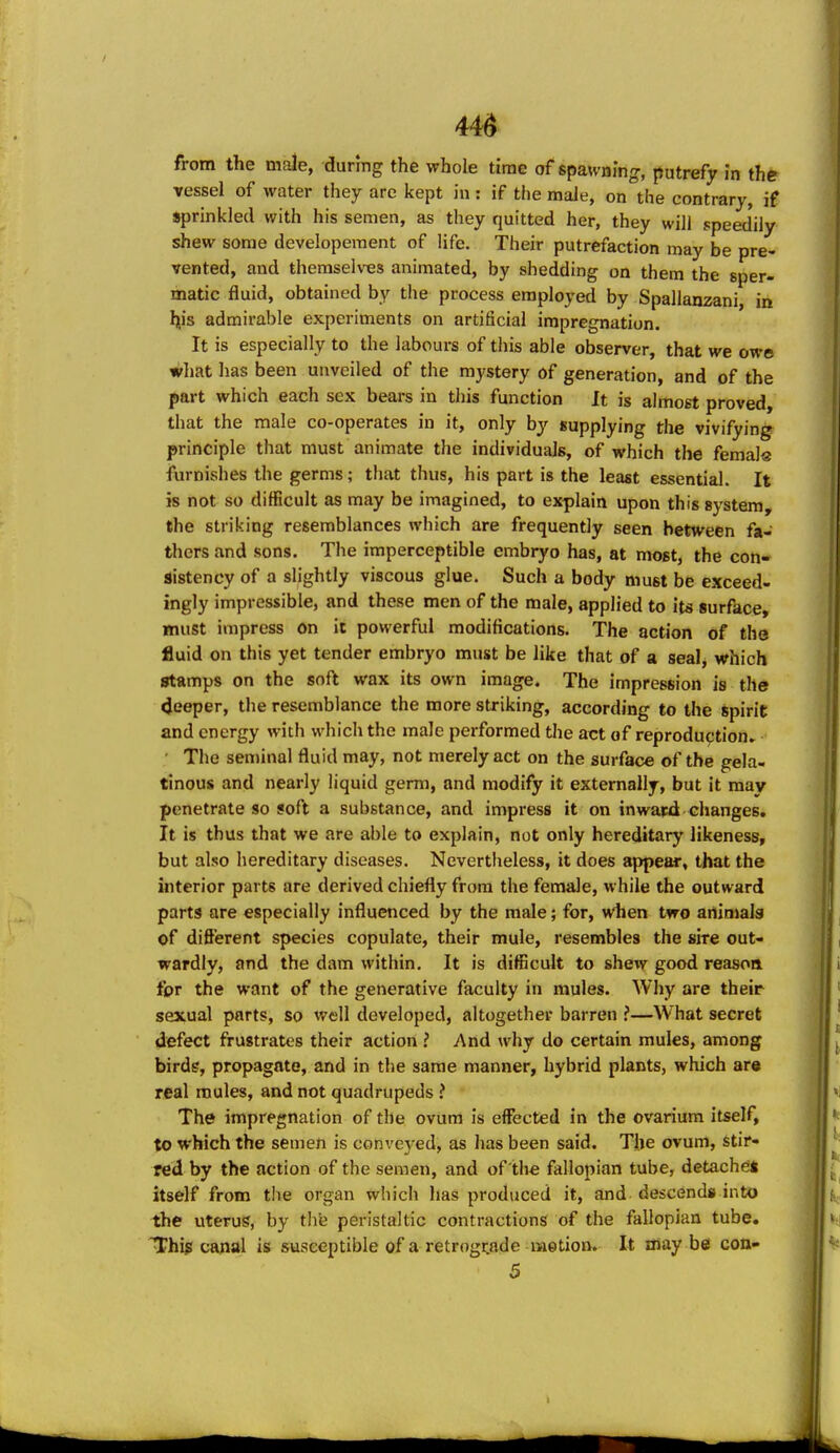 44^ from the male, during the whole time of spawning, putrefy In the vessel of water they are kept in: if the male, on the contrary, if sprinkled with his semen, as they quitted her, they will speed'ily shew some developeraent of life. Their putrefaction may be pre- vented, and themselves animated, by shedding on them the sper- matic fluid, obtained by the process employed by Spallanzani ia h,is admirable experiments on artificial impregnation. It is especially to the labours of this able observer, that we owe what has been unveiled of the mystery of generation, and of the part which each sex bears in this function It is almost proved, that the male co-operates in it, only by supplying the vivifying principle that must animate the individuals, of which the femals furnishes the germs; that thus, his part is the least essential. It is not so difficult as may be imagined, to ex|)lain upon this system, the striking resemblances which are frequently seen between fa- thers and sons. The imperceptible embryo has, at most, the con- sistency of a slightly viscous glue. Such a body must be exceed- ingly impressible, and these men of the male, applied to its surface, must impress on it powerful modifications. The action of the fluid on this yet tender embryo must be like that of a seal, which stamps on the soft wax its own image. The impression is the (Jeeper, the resemblance the more striking, according to the spirit and energy with which the male performed the act of reproduction. The seminal fluid may, not merely act on the surface of the gela- tinous and nearly liquid germ, and modify it externally, but it may penetrate so soft a substance, and impress it on inward changes. It is thus that we are able to explain, not only hereditary likeness, but also hereditary diseases. Nevertheless, it does appear, that the interior parts are derived chiefly from the female, while the outward parts are especially influenced by the male; for, when two animals of different species copulate, their mule, resembles the sire out- wardly, and the dam within. It is difBcuIt to shew good reason tor the want of the generative faculty in mules. Why are their sexual parts, so well developed, altogether barren !—What secret defect frustrates their action ? And why do certain mules, among birds, propagate, and in the same manner, hybrid plants, which ara real mules, and not quadrupeds ? The impregnation of the ovum is effected in the ovarium itself, to which the semen is conveyed, as has been said. The ovum, stir- red by the action of the semen, and of the fallopian tube, detache* itself from the organ which has produced it, and descends into the uterus, by thfe peristaltic contractions of the fallopian tube. Thip canal is susceptible of a retrognade motion. It may be con- 5