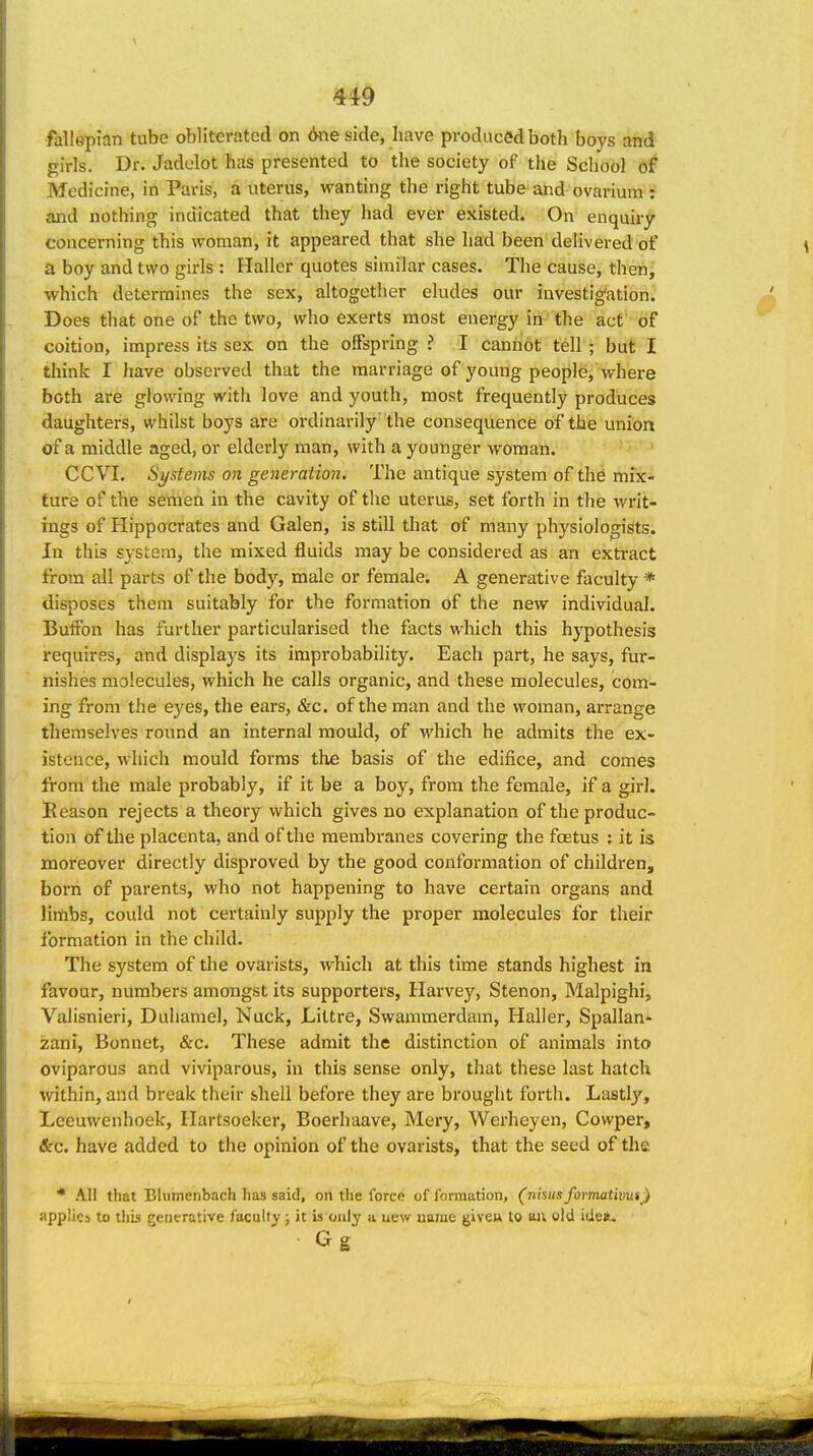 fallepian tube obliterated on 6ne side, have produced both boys and girls. Dr. Jadelot has presented to the society of the School of Medicine, in Paris, a uterus, wanting the right tube and ovarium : and nothing indicated that they had ever existed. On enquiry concerning this woman, it appeared that she had been delivered of a boy and two girls : Hallcr quotes similar cases. The cause, therij which determines the sex, altogether eludes our investig'ation. Does that one of the two, who exerts most energy in ' the act of coition, impress its sex on the offspring ? I canribt tell; but I think I have observed that the marriage of young people, where both are glowing with love and youth, most frequently produces daughters, whilst boys are ordinarily' the consequence of the union of a middle aged, or elderly man, with a younger woman. CCVL Si/stems on generation. The antique system of the mix- ture of the semen in the cavity of the uterus, set forth in the writ- ings of Hippocrates and Galen, is still that of many physiologists. In this system, the mixed fluids may be considered as an extract from all parts of the body, male or female. A generative faculty * disposes them suitably for the formation of the new individual. ButFon has further particularised the facts which this hypothesis requires, and displays its improbability. Each part, he says, fur- nishes molecules, which he calls organic, and these molecules, com- ing from the e3'^es, the ears, &c. of the man and the woman, arrange themselves round an internal mould, of M'hich he admits the ex- istence, which mould forms the basis of the edifice, and comes from the male probably, if it be a boy, from the female, if a girl. Reason rejects a theory which gives no explanation of the produc- tion of the placenta, and of the membranes covering the foetus : it is moreover directly disproved by the good conformation of children, born of parents, who not happening to have certain organs and lirtibs, could not certainly supply the proper molecules for their formation in the child. The system of the ovarists, which at this time stands highest in favour, numbers amongst its supporters, Harvey, Stenon, Malpighi, Valisnieri, Duhamel, Nuck, Littre, Swammerdam, Haller, Spallan' zani, Bonnet, &c. These admit the distinction of animals into oviparous and viviparous, in this sense only, that these last hatch within, and break their shell before they are brought forth. Lastlj', Leeuwenhoek, Hartsoeker, Boerhaave, Mery, Werheyen, Cowper, &c. have added to the opinion of the ovarists, that the seed of the * All that Blumenbach has said, on the force of formation, (nisiis formativut ) applies to thb generative faculty; it is only u ue\v uame giveu to ftil old idea. Gg