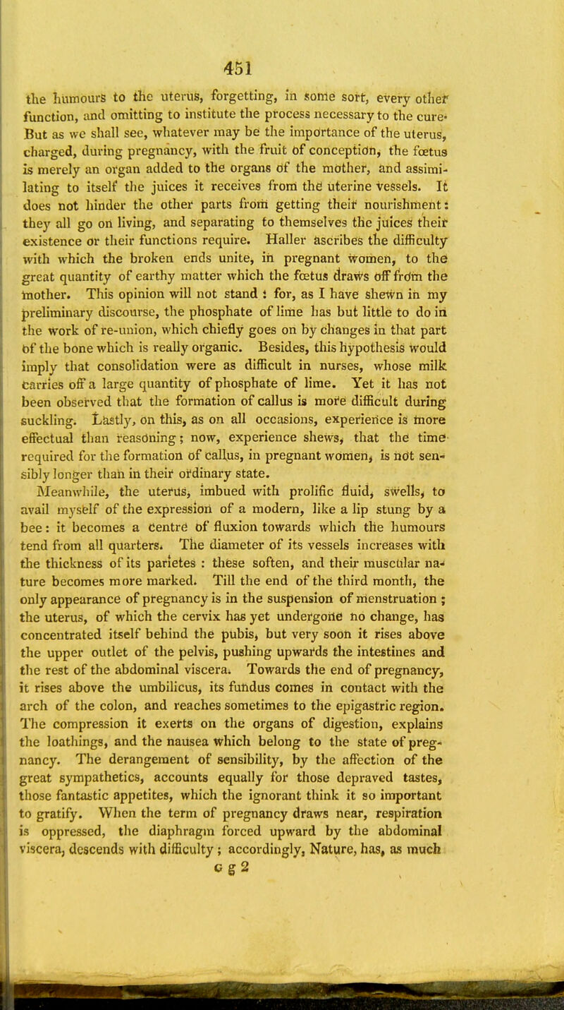 tlie humours to the uterus, forgetting, in some sort, every othef function, and omitting to institute the process necessary to the cure- But as we shall see, whatever may be the importance of the uterus, charged, during pregnancy, with the fruit of conception^ the foetus is merely an organ added to the organs df the mother, and assimi- lating to itself the juices it receives from the uterine vessels. It does not hinder the other parts frorii getting theif nourishment: they all go on living, and separating to themselves the juices their existence or their functions require. Haller ascribes the difficulty with which the broken ends unite, in pregnant \vomen, to the great quantity of earthy matter which the foetus draw's Off frdm the toother. This opinion will not stand i for, as I have shewn in my preliminary discourse, the phosphate of lime has but little to do in the Work of re-union, which chiefly goes on by changes in that part bf the bone which is really organic. Besides, this hypothesis would imply that consolidation were as difficult in nurses, whose milk Carries off a large quantity of phosphate of lime. Yet it has not been observed that the formation of callus is mofe difficult during suckling. Lastly, on this, as on all occasions, experience is tnore effectud than reasoning; now, experience shews^ that the time required for the formation of callus, in pregnant wOmen^ is not sen- sibly longer than in their ordinary state. Meanwhile, the uterus, imbued with prolific fluidj swells^ to avail myself of the expressiori of a modern, like a lip stung by a bee: it becomes a Centre of fluxion towards which the humours tend from all quarters. The diameter of its vessels increases with the thickness of its parietes : these soften, and their muscular na^ ture becomes more marked. Till the end of the third month, the only appearance of pregnancy is in the suspension of nienstruation ; the uterus, of which the cervix has yet undergone no change, has concentrated itself behind the pubisj but very soon it rises above the upper outlet of the pelvis, pushing upwards the intestines and the rest of the abdominal viscera^ Towards the end of pregnancy, it rises above the umbilicus, its futidus comes in contact with the arch of the colon, and reaches sometimes to the epigastric region. The compression it exetts on the organs of digestion, explains the loathings, and the nausea which belong to the state of preg- nancy. The derangement of sensibility, by the affection of the great sympathetics, accounts equally for those depraved tastes, those fantastic appetites, which the ignorant think it so important to gratify. When the term of pregnancy draws near, respiration is oppressed, the diaphragm forced upward by the abdominal viscera, descends with difficulty; accordingly, Nature, has, as much cs2