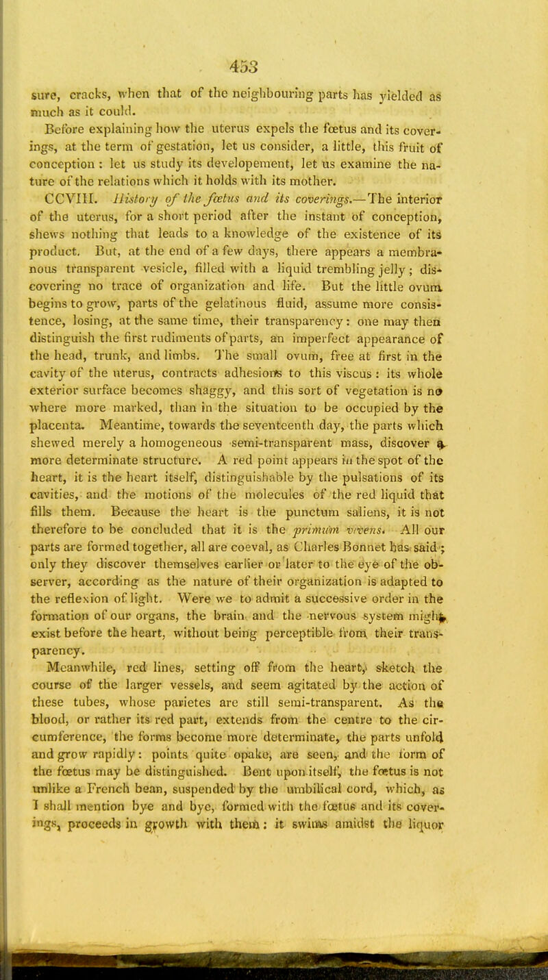 sure, cracks, when that of the neighbouring parts has yielded as much as it could. Before explaining how the uterus expels the fcetus and its cover- ings, at the term of gestation, let us consider, a little, this fruit of conception : let us study its developement, let us examine the na- ture of the relations which it holds with its mother. CCVni. history of the fcetus ayid its covermgs.—The interior of the uterus, for a short period after the instant of conception, shews nothing that leads to a knowledge of the existence of its product. But, at the end of a few days, there appears a membra- nous transparent vesicle, filled with a liquid trembling jelly; dis- covering no trace of organization and life. But the little ovura begins to grow, parts of the gelatinous fluid, assume more consis- tence, losing, at the same time, their transparency: one may then distinguish the first rudiments of parts, an imperfect appearance of the head, trunk, and limbs. The small ovum, free at first in the cavity of the uterus, contracts adhesions to this viscus : its whole exterior surface becomes shaggy, and this sort of vegetation is no where more marked, than in the situation to be occupied by the placenta. Meantime, towards the seventeenth day, the parts which shewed merely a homogeneous semi-transparent mass, discover ^ more determinate structure. A red point appears ni the spot of the heart, it is the heart itself, distinguishable by the pulsations of its cavities, and the motions of the molecules of the red liquid that fills them. Because the heart is the punctum saiiens, it is not therefore to be concluded that it is the primiim v/vens* All bur parts are formed together, all are coeval, as Charles Bonnet has said; only they discover themsel ves earlier or'later to the eye of the ob- server, according as the nature of their organization is adapted to the reflexion of light. Were we to admit a successive order in the formation of our organs, the brain., and the nervous system migh^ exist before the heart, without being perceptible frotEk their trans- parency. Meanwhile, red lines, setting off from the hear6,i sketch the course of the larger vessels, and seem agitated by the action of these tubes, whose pauietes are still serai-transparent. As the blood, or leather its red part, extends from the centre to the cir- cumference, the forms become more determinate, the parts unfol(J and grow rapidly: points quite opake, are seen, and the ibrm of the fcetus may be distinguished. Bent upon itself, the foetus is not tmlike a French bean, suspended by the umbilical cord, which, as 1 shall mention bye and bye, formed with the foetus and its cover- jngSj proceeds in growth with theiix: it swinas amidst the liquor