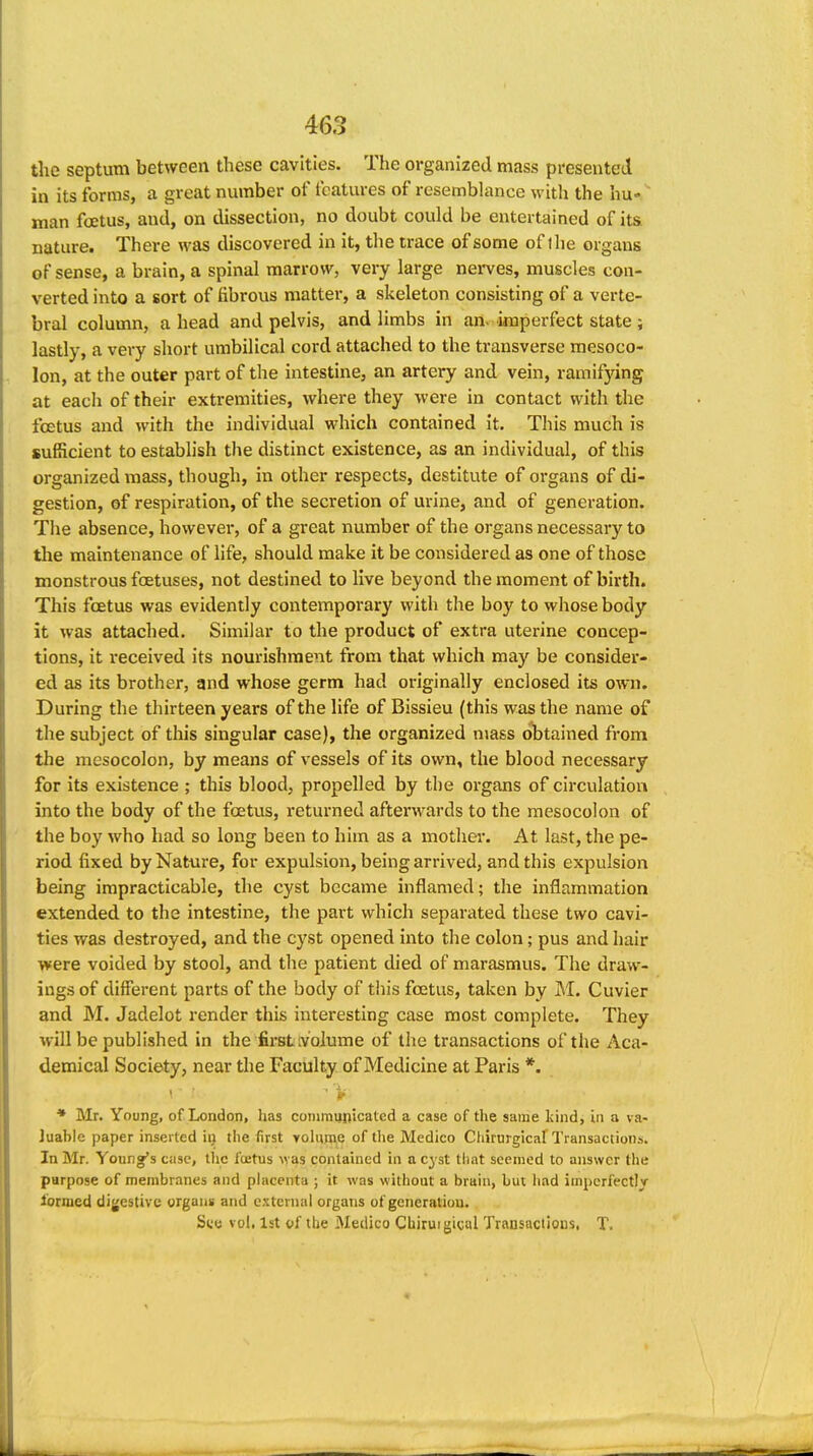 the septum between these cavities. The organized mass presented in its forms, a great number of features of resembhince with the hu- man foetus, and, on dissection, no doubt could be entertained of its nature. There was discovered in it, the trace of some of ihe organs of sense, a brain, a spinal marrow, very large nerves, muscles con- verted into a sort of fibrous matter, a skeleton consisting of a verte- bral column, a head and pelvis, and limbs in an. imperfect state ; lastly, a very short umbilical cord attached to the transverse mesoco- lon, at the outer part of the intestine, an artery and vein, ramifying at each of their extremities, where they were in contact with the foetus and with the individual which contained it. This much is sufficient to establish the distinct existence, as an individual, of this organized mass, though, in other respects, destitute of organs of di- gestion, of respiration, of the secretion of urine, and of generation. The absence, however, of a great number of the organs necessary to tlie maintenance of life, should make it be considered as one of those monstrous foetuses, not destined to live beyond the moment of birth. This foetus was evidently contemporary with the boy to whose body it was attached. Similar to the product of extra uterine concep- tions, it received its nourishment from that which may be consider- ed as its brother, and whose germ had originally enclosed its own. During the thirteen years of the life of Bissieu (this was the name of the subject of this singular case), the organized mass obtained from the mesocolon, by means of vessels of its own, the blood necessary for its existence ; this blood, propelled by tlie organs of circulation into the body of the foetus, returned afterwards to the mesocolon of the boy who had so long been to him as a mother. At last, the pe- riod fixed by Nature, for expulsion, being arrived, and this expulsion being impracticable, the cyst became inflamed; the inflammation extended to the intestine, the part which separated these two cavi- ties was destroyed, and the cyst opened into the colon; pus and hair were voided by stool, and the patient died of marasmus. The draw- ings of different parts of the body of this foetus, taken by M. Cuvler and M. Jadelot render this interesting case most complete. They will be published in the fii'stivolume of the transactions of the Aca- demical Society, near the Faculty of Medicine at Paris *. 1 ■ ' i- * Mr. Young, of London, has cornraunicatcd a case of the same kind, in a va- luable paper inserted in the first yohirae of tlie Medico Ctiirurgicaf Transactions. In Mr. Youngf's case, tlic fcctus was contained in a cyst that seemed to answer tlie parpose of membranes and placenta ; it was without a brain, but had imperfectly ibrmed digestive organs and external organs of generation, S(.'(j vol. 1st of tlie Medico Chiruigical Transactions. T.