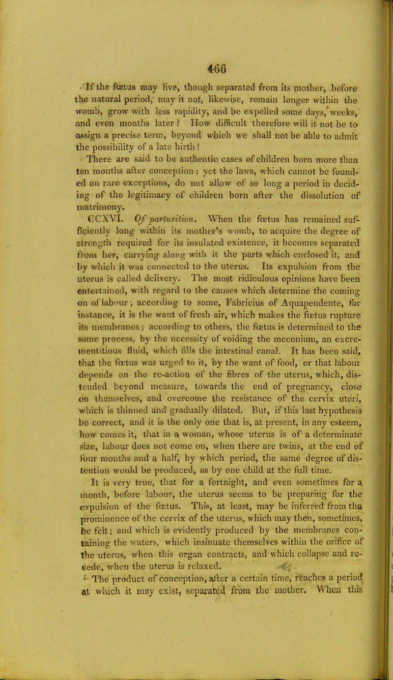 • If the foetus may live, though separated from Its mother, before the natural period, may it not, likewise, remain longer within the womb, grow with less rapidity, and be expelled some days,*weeks, and even months later ? How difficult therefore will it not be to assign a precise term, beyond which we shall not be able to admit the possibility of a late birth ! ■ There are said to be authentic cases of children born more than ten months after conception ; yet the laws, which cannot be found- ed on rare exceptions, do not allow of so long a period in decid- ing of the legitimacy of children born after the dissolution of matrimony. CCXVl. Of parturition. When the foetus has remained suf- ficiently long within its mother's womb, to acquire the degree of strength required for its insulated existence, it becomes separated from her, carrying along with it the parts which enclosed it, and by which it was connected to the uterus. Its expulsion from the uterus is called delivery. The most ridiculous opinions have been entertained, with regard to the causes which determine the coming onoflab'^ur; according to some, Fabricius of Aquapendente, foi' instance, it is the want of fresh air, which makes the foetus rupture its membranes ; according to others, the foetus is determined to the same process, by the necessity of voiding the meconium, an excre- mentitious fluid, which fills the intestinal canal. It has been said, that the foetus was urged to it, by the want of food, or that labour depends on the re-action of the fibres of the uterus, which, dis- tended beyond measure, towards the end of pregnancy, close on themselves, and overcome the resistance of the cervix uteri, which is thinned and gradually dilated. But, if this last hypothesis be correct, and it is the only one that is, at present, in any esteem, how comes it, that in a woman, whose uterus is of a determinate size, labour does not come on, when there are twins, at the end of lour months and a half, by which period, the same degree of dis- tention would be produced, as by one child at the full time. It is very true, that for a fortnight, and even sometimes for a month, before labour, the uterus seems to be preparing for the expulsion of the foetus. This, at least, may be inferred from tha prominence of the cervix of the uterus, which may then, sometimes, be felt; and which is evidently produced by the membranes con- taining the waters, which insinuate themselves within the orifice of tlie uterus, when this organ contracts, and which collapse and re- cede, when the uterus is relaxed. ■ ^- The product of conception, after a certain time, ffeaches a period ftt wluch it may exist, separated from the mother. When tliis