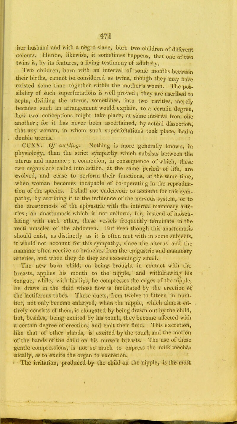 her husband and with a negro slave, bore two children of different colours. Hence, likewisie, it sometimes happens, that one of two twins is, by its features, a living testimony of adultery. Two children, born with an interval of some months between their births, cannot be considered as twins, though they may havfe existed some time together within the mother's womb. The pos- sibility of such superfcetatiohs is well proved ; they are ascribed to septa, dividing the uterus, sometimes, into two cavities, merely because such an arrangement would explain, to a certain degree, how two conceptions might take place, at some interval from one another; for it has never been ascertained, by actual dissection, that any woman, in whom such superfcetations took place, had a double uterus. CCXX. Of suckling. Nothing is moi-e generally known, in physiology, than the strict sympathy which subsists between the uterus and mammae; a connexion, in consequence of which, these two organs ate called into action, at the same period- of life, are evolved, and cease to perform their functions, at the same timfe, when woman becomes incapable of co-operating in the reproduc- tion of the species. I shall not endeavour to account for this sym- pathy, by ascribing it to the influence of the nervous system,, or to the anastomosis of the epigastric with the internal mammary artfe- ries; an anastomosis which is not uniform, for, instead of inoscu- lating with each other, these vessels frequently terminate in the recti muscles of the abdomen. But even though this anastomosis should exist, as distinctly as it is often met with in some subjectb, it would not account for this sympathy, since the uterus and the mammae often receive no branches from the epigastric and mammary arteries, and when they do they are exceeding!}' small. The new bo^n child, on being brought in contact with the breasts, applies his mouth to the nipple, and withdrawing his tongue, while, with his lips, he cbftipresses the edges of the nipple, he draws in the fluid whose flow is facilitated by the erection of the lactiferous tubes. These ducts, from twelve to fifteen in hurfl- ber, not only become enlarged, when the nipple, which almost en- tirely consists of them, is elongated by being drawn out by the child, but, besides, being excited by his touch, they become affected with a certain degi'ee of erection, and emit their fluid. This excretiori, like that of other glands, is excited by the touch and the motioU of the hands of the child oh his nurse's breasts. The use of these gentle compressions, is not so much to express the milk mecha- nically, as to excite the organ to excretion. • The irritation, produced by the chUd op the nipple, is the md^