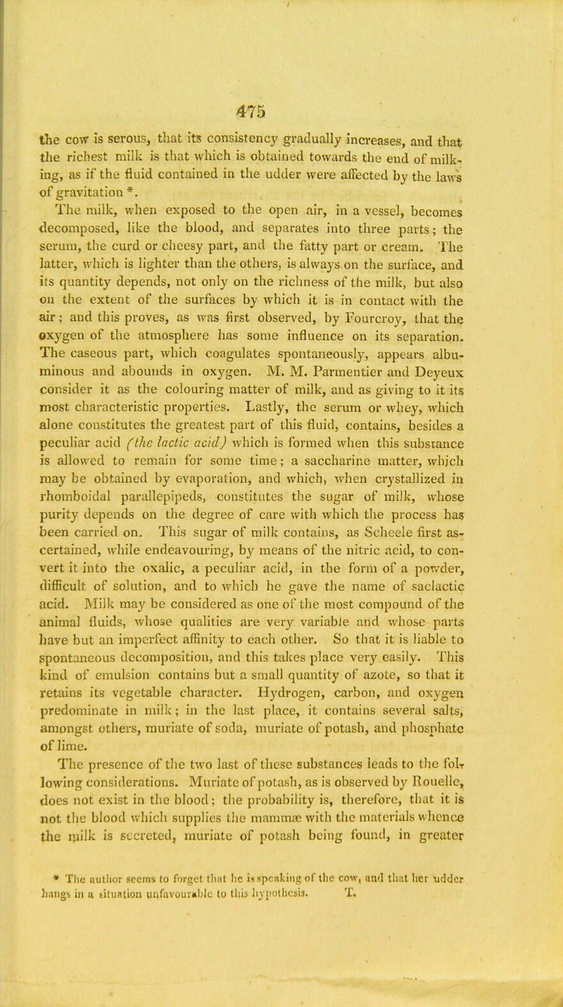 the cow is serous, that its consistenc)' gradually increases, and that the richest milk is that which is obtained towards the end of milk^ ing, as if the fluid contained in the udder were affected by the laws of gravitation *. The milk, when exposed to the open air, in a vessel, becomes decomposed, like the blood, and separates into three parts; the serum, the curd or cheesy part, and the fatty part or cream. The latter, which is lighter than the others, is always on the surface, and its quantity depends, not only on the richness of the milk, but also on the extent of the surfaces by which it is in contact with the air; and this proves, as was first observed, by Fourcroy, that the oxygen of the atmosphere has some influence on its separation. The caseous part, which coagulates spontaneously, appears albu- minous and abounds in oxygen. M. M. Parmentier and Deyeux consider it as the colouring matter of milk, and as giving to it its most characteristic properties. Lastly, the serum or whey, which alone constitutes the greatest part of tliis fluid, contains, besides a peculiar acid (the lactic acid) which is formed when this substance is allowed to remain for some time; a saccharine matter, which may be obtained by evaporation, and which, when crystallized in rhomboidal parallepipeds, constitutes the sugar of milk, whose purity depends on the degree of care with which the process has been carried on. This sugar of milk contains, as Scheele first as- certained, while endeavouring, by means of the niti-ic acid, to con- vert it into the oxalic, a peculiar acid, in the form of a powder, difficult of solution, and to which he gave the name of saciactic acid. Milk ma}' be considered as one of the most compound of the animal fluids, whose qualities are very variabJe and whose parts have but an imperfect affinity to each other. So that it is liable to spontaneous decomposition, and this takes place very,easily. This kind of emulsion contains but a small quantity of azote, so that it retains its vegetable character. Hj'drogen, carbon, and oxygen predominate in milk; in the last place, it contains several salts, amongst others, muriate of soda, muriate of potash, and phosphate of lime. The presence of the two last of these substances leads to the folr lowing considerations. Muriate of potash, as is observed by Rouellc,, does not exist in the blood; the probability is, therefore, that it is not the blood which supplies tlie mammae with the materials whence the rjiilk is secreted, muriate of potash being found, in greater ♦ The autlior seems to forget tliat he m speaking of the cow, and thiit her udder hangs ill u tituation unfiivour«bic to this hypothesis. T,