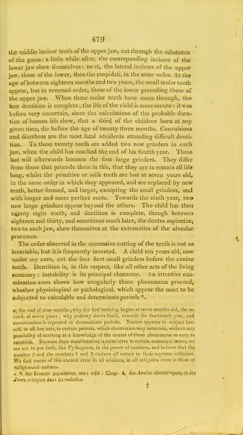 the middle incisor teetli of the upper jaw, cut through the substance of the gums: a little while after, the corresponding incisors of the lower jaw shew themselves: next, the lateral incisors of the upper jaw, those of the lower, then the cuspidati, in the same order. At the age of between eighteen months and two years, the smajl molar teeth appear, but in reversed order, those of the lower preceding those of tie upper jaw. When these molar teeth have come through, the first dentition is complete; the life of the child is more secure : it was before very uncertain, since the calculations of the probable dura- tion of human life shew, that a third of the children born at any given time, die before the age of twenty three months. Convulsions and diarrheas are the most fatal accidents attending difficult denti- tion. To these twenty teeth are added two new grinders in each jaw, when the child has reached the end of liis fourth year. These last will afterwards become the first large grinders. They differ from those that precede them in this, that they are to remain all life long, whilst the primitive or milk teeth are lost at seven years old, in the same order in which they appeared, and are replaced by new teeth, better formed, and larger, excepting the small grinders, and with longer and more perfect roots. Towards the ninth year, two , new large grinders appear beyond the others. The child has then tvjenty eight teeth, and dentition is complete, though between eighteen and tliirty, and sometimes much later, the dentes sapientiae, two to each jaw, shew themselves at the extremities of the alveolar processes. The order observed in the successive cutting of the teeth is not so invariable, but it is frequently inverted. A child ten years old, now imder my care, cut the four first small grinders before the canine teeth. Dentition is, in this respect, like all other acts of the living economy : instability is its principal character. An attentive exa- mination soon shows how irregularly those phenomena proceed, whether physiological or pathological, which appear the most to be subjected to calculable and determinate periods *. at the end of nine months; why the first teething begins at seven months old, the se- cond, at seven years ; why puberty shews itself, towards the fourteenth year, and menstruation is repeated at determinate periods. Nature appears to subject her- self, in all her acts, to certain periods, which observation may ascertain, without any possibility of arriving at a knowledge of the causes of tliese phenomena so easy to establish- Because ihpir manifestatiori iscorrelatiye to certain numerical terms, we are not to put faith, like Pythagoras, in the power of numbers, and believe that thq number 3 and the numbers 7 and 9, enslave all nature to their supreme influence. We find traces of this ancient error in all sciences, in all religions, even in those of eplighteiied nations. ■« ■* See Errcurs populaires, sec: edit: Chap. 4, dcs Annies, climatcriqucsi it. de^ Joun critiques dans ks maladks. ^