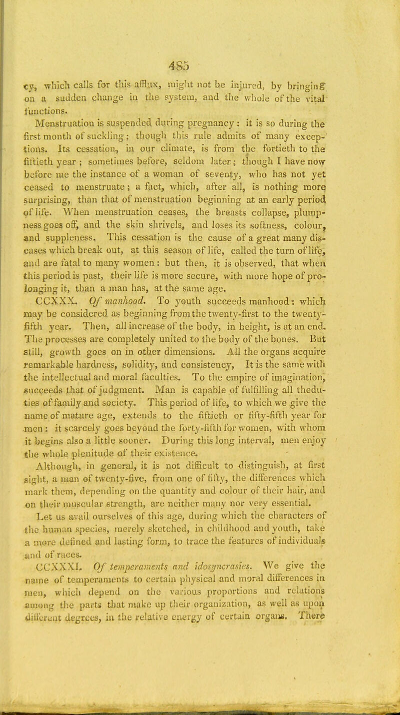 cy, which calls for this afflux, miglit not be hijured, by bringing on a sudden change in the system, and the whole of the vital functions. Menstruation is suspended during pregnancy: it is so during the first month of suckling; though this rule admits of many excep- tions. Its cessation, in our climate, is from the fortieth to the fit'tieth year ; sometimes before, seldom later; though I have now before me the instance of a woman of seventy, who has not yet ceased to menstruate; a fact, which, after all, is nothing more surprising, than that of menstruation beginning at an early period of life. When menstruation ceases, the breasts collapse, plump- ness goes off, and the skin shrivels, and loses its softness, colour, flnd suppleness. This cessation is the cause of a great many dis- eases v/hich break out, at this season of life, called the turn of life, and are fatal to many women : but then, it is observed, that when this period is past, their life is more secure, with more hope of pro- longing it, than a man has, at the same age. CCXXX, Of manhood. To youth succeeds manhood: which may be considered as beginning from the twenty-first to the twenty- fifth year. Then, all increase of the body, in height, is at an end. The processes are completely united to the body of the bones. But still, growth goes on in other dimensions. All the organs acquire remarkable hardness, soliditj'^, and consistency, It is the same with the intellectual and moral faculties. To the empire of imagination, succeeds that of judgment. Man is capable of fulfilling all thedu- ties of famO}' arid society. This period of life, to which we give the name of mature age, extends to tlie fiftieth or fifty-fifth year for .men : it scai-cely goes beyond the forty-fifth for women, with whom it begins also a little sooner. During this long interval, men enjoy the whole plenitude of their existence. Although, in general, it is not difficult to distinguish, at first sight, a man of twenty-five, from one of fifty, the differences which mark them, depending on the quantity and colour of their hair, and on their muscular strength, are neither many nor veiy essential. Let us avail ourselves of this age, during which the characters of the human species, merely sketched, in childhood and youth, take a more defined and lastuig form, to trace tlie features of individuals and of races. CCXXXI. Of temperaments and idosyncrasies. We give the name of temperaments to certain physical and moral differences in men, wiiicli depend on the v.irious proportions and relations among the parts that make up their organization, as well as upon tlilicTc^ut degrees, in the relative energy of certain orgaiui. There