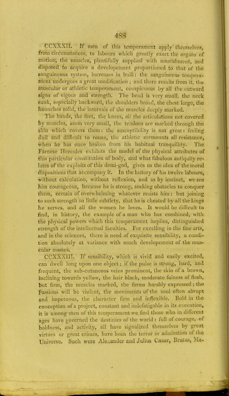 4S8 CCXXXII. If men of this temperament apply themselves, from circumstances, to labours which greatly exert the organs of xAotion; the muscles, plentifully supplied with nourishment, and disposed to acquire a developement proportioned to that of the sanguineous system, increases in bulk: the sanguineous tempera- frient undergoes a great modification ; and there results from it, the muscular or athletic temperament, conspicuous by all the outward signs of vigour and strength. The head is very small, tlie neck Sunk, especially backward, the shoulders broad, the chest large, the haunches solid, the intervals of the muscles deeply marked. The hands, the feet, the knees, all the articulalions not covered fcy muscles, seem very small, the tendons are marked through the skin which covers them: the susceptibility is not great: feeling dull and difficult to rouze, the athletic surmounts all resistance, v/hen he has once broken from his habitual tranquillity. The Fdrnese Hercules exhibits the model of the physical attributes of ihis particular constitution of body, and what fabulous antiquity re- lates of the exploits of this demi-god, gives us the idea of the moral dispositions that accompany it. In the history of his twelve labours, without calculation, without reflexion, and as by instinct, we see him courageous, because he is strong, seeking obstacles to conquer them, certain of overwhelming whatever resists him: but joining to such strength so little subtlety, that he is cheated by all the kings he serves, and all the women he loves. It would be difficult to find, in history, the example of a man who has combined, with the physical powers which this temperament implies, distinguished strength of the intellectual faculties. For excelling in the fine arts, and in the sciences, there is need of exquisite sensibility, a condi- tion absolutely at variance with much developement of the mus- cular masses. CCXXXIII. If sensibility, which is vivid and easily excited, can dwell long upon one object; if the pulse is strong, hard, and frequent, the sub-cutaneous veins prominent, the skin of a brown, inclining towards yellow, the hair black, moderate fulness of flesh, but firm, the muscles marked, the forms harshly expressed; the passions will be violent, the movements of the soul often abrupt and impetuous, the character fii-m and inflexible. Bold in the conception of a project, constant and indefatigable in its execution, it is among men of this temperament we find those who in different ages have governed the destinies of the world : full of courage, of boldness, and activity, all have signalized themselves by great virtues or great crimes, have been the terror or admiration of the Universe. Such were Alexander and Julius Caesar, Brutus, Ma,'<