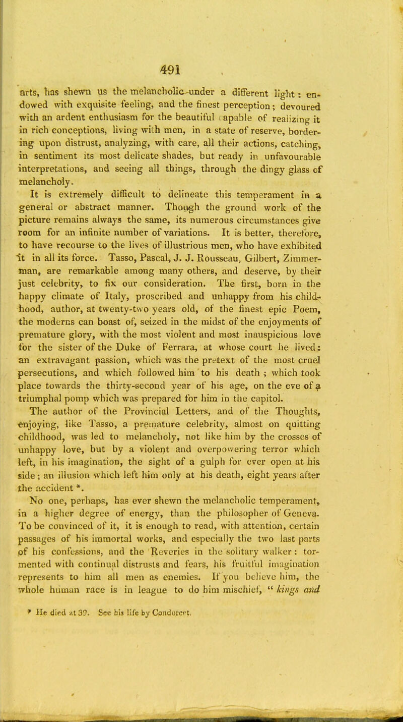 arts, has shewn us the melancholic-under a different light: en- dowed with exquisite feeling, and the finest perception; devoured with an ardent enthusiasm for the beautiful . apable of realizing it in rich conceptions, living wi:h men, in a state of reserve, border- ing upon distrust, analyzing, with care, all their actions, catching^ in sentiment its most delicate shades, but ready in unfavourable interpretations, and seeing all things, through the dingy glass of melancholy. It is extremely difficult to delineate this temperament in u general or abstract manner. Thotigh the ground work of the picture remains always the same, its numerous circumstances give room for an infinite number of variations. It is better, therefore, to have recourse to the lives of illustrious men, who have exhibited it in all its force. Tasso, Pascal, J. J. Rousseauj, Gilbert, Zimmer- man, are remarkable among many others, and deserve, by their just celebrity, to fix our consideration. The first, born in the happy climate of Italy, proscribed and unhappy from his child- hood, author, at twenty-two years old, of the finest epic Poem, the moderns can boast of, seized in the midst of the enjoyments of premature glory, with the most violent and most inauspicious love for the sister of the Duke of Ferrara, at whose court he lived: an extravagant passion, which was the pretext of the most cruel persecutions, and which followed him to his death ; which took place towards the thirty-second year of his age, on the eve of ^ triumphal pomp which was prepared for him in the capitol. The author of the Provincial Letters, and of the Thoughts, enjoying, like Tasso, a premature celebrity, almost on quitting childhood^ was led to melancholy, not like him by the crosses of unhappy love, but by a violent and overpowering terror which left, in his imagination, the sight of a gulph for ever open at his side; an illusion which left him only at his death, eight years after the accident *. No one, perhaps, has ever shewn the melancholic temperament, in a higher degree of energy, than the philosopher of Geneva. To be convinced of it, it is enough to read, with attention, certain passages of his immortal works, and especially the two last parts pf his confessions, aqd the Reveries in the solitary walker: tor- mented with continual distrusts and fears, his fruitful imagination represents to him all men as enemies. If you believe him, the whole human race is in league to do him mischief,  kings aiul I* He difid at 39. See bis life by Condorcpt.