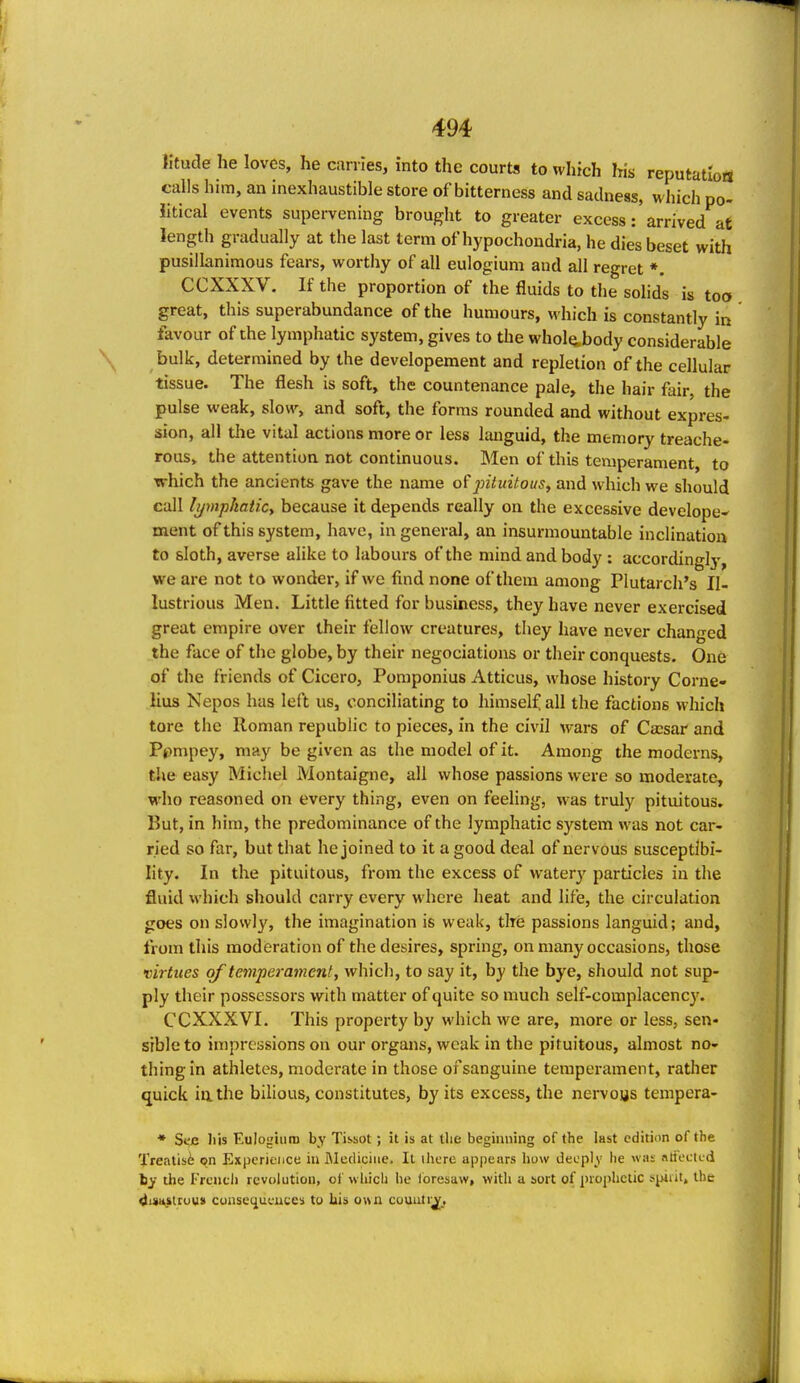 lltude he loves, he carries, into the courts to which his reputatloiS calls him, an inexhaustible store of bitterness and sadness, which po- litical events supervening brought to greater excess: arrived at length gradually at the last term of hypochondria, he dies beset with pusillanimous fears, worthy of all eulogium and all regret *. CCXXXV. If the proportion of the fluids to the solids is too great, this superabundance of the humours, which is constantly in favour of the lymphatic system, gives to the whol(i,body considerable bulk, determined by the developement and repletion of the cellular tissue. The flesh is soft, the countenance pale, the hair fair, the pulse weak, slow, and soft, the forms rounded and without expres- sion, all tlie vital actions more or less languid, the memory treache- rous, the attention not continuous. Men of this temperament, to which the ancients gave the name of^«7irt7o(/5, and which we should call lymphatic^ because it depends really on the excessive develope- ment of this system, have, in general, an insurmountable inclination to sloth, averse alike to labours of the mind and body : accordingly', we are not to wonder, if we find none of them among Plutarch's Il- lustrious Men. Little fitted for business, they have never exercised great empire over their fellow creatures, they have never changed the face of the globe, by their negociations or their conquests. One of the friends of Cicero, Pomponius Atticus, whose history Corne- lius Nepos has left us, conciliating to himself all the factions which tore the Roman republic to pieces, in the civil wars of Caesar and Ppmpey, may be given as the model of it. Among the moderns, the easy Michel Montaigne, all whose passions were so moderate, who reasoned on every thing, even on feeling, was truly pituitous. But, in him, the predominance of the lymphatic system was not car- ried so far, but that he joined to it a good deal of nervous susceptibi- lity. In the pituitous, from the excess of waterj' particles in the fluid which should carry every where heat and life, the circulation goes on slowly, the imagination is weak, tire passions languid; and, from this moderation of the desires, spring, on many occasions, those virtues of temperament, which, to say it, by the bye, should not sup- ply their possessors with matter of quite so much self-complacency. CCXXXVI. This property by which we are, more or less, sen- sible to impressions on our organs, weak in the pituitous, almost no- thing in athletes, moderate in those of sanguine temperament, rather quick ill the bilious, constitutes, by its excess, the nei-vous tempora- ♦ Se^ liis Eulogium by Tissot; it is at the beginning of the last edition of the Treatls6 on Experience in IMecliciiie. It ihcre appears how decpl^v he was atfecicd by the Frcncli revolution, ot which he foresaw, with a sort of prophetic spiiit, the duiu>tiuusi consei^ueuces to his own couuti^.