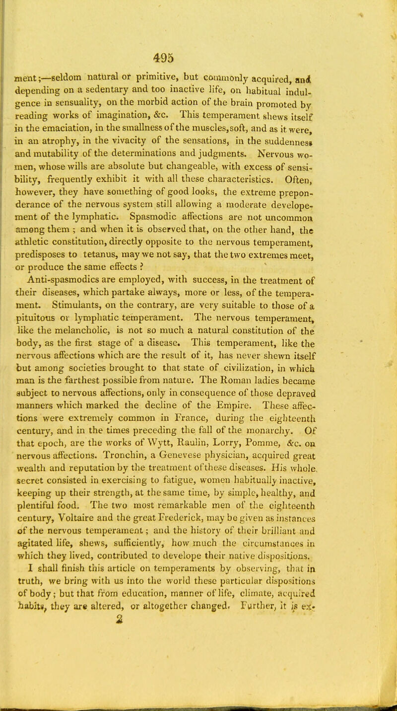 ment;—seldom natural or primitive, but comiaonly acquired, and depending on a sedentary and too inactive life, on liabitual indul- gence in sensuality, on the morbid action of the brain promoted by reading works of imagination, &c. This temperament shews itself in the emaciation, in the smallnessof the muBcles,soft, and as it were, in an atrophy, in the vivacity of the sensations, in the suddennes* and mutability of the determinations and judgments. Nervous wo- men, whose wills are absolute but changeable, with excess of sensi- bility, frequently exhibit it with all these characteristics. Often, however, they have something of good looks, the extreme prepon- derance of the nervous system still allowing a moderate develope- ment of the lymphatic^ Spasmodic affections are not uncommon among them ; and when it is observed that, on the other hand, the athletic constitution, directly opposite to the nervous temperament, predisposes to tetanus, may we not say, that the two extremes meet, or produce the same efiects ? Anti-spasmodics are employed, with success, in the treatment of their diseases, which partake always, more or less, of the tempera- ment. Stimulants, on the contrary, are very suitable to those of a pituitous or lymphatic temperament. The nervous temperament, like the melancholic, is not so much a natural constitution of the body, as the first stage of a disease. This temperament, like the nervous affections which are the result of it, has never shewn itself but among societies brought to that state of civilization, in which man is the farthest possible from nature. The Roman ladies became subject to nervous affections, only in consequence of those depraved manners which marked the decline of the Empire. These affec- tions were extremely common in France, during the eigliteentli century, and in the times preceding the fall of the monarchy. Of that epoch, are the works of Wytt, Raulin, Lorry, Pomme, &c. on nervous affections. Tronchin, a Genevese physician, acquired great wealth and reputation by the treatment ofthese diseases. His ^vhole, secret consisted in exercising to fatigue, women habitually inactive, keeping up their strength, at the same time, by simple, healthy, and plentiful food. The two most remarkable men of the eighteenth century, Voltaire and the great Frederick, may be given as instanc es of the nervous temperament; and the history of their brilliant and agitated life, shews, sufficiently, how much the circumstances in which they lived, contributed to develope their native dispositions. I shall finish this article on temperaments by observing, that in truth, we bring with us into the world these particular dispositions of body; but that from education, manner of life, climate, acquired habits, they are altered, or altogether changed. Further, it ex« 2