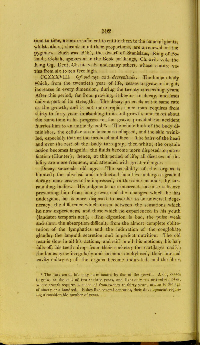 503 time to time, a stature sufficient to entitle them to tlje name of giants, whilst others, shrunk in all their proportions, are a renewal of the pygmies. Such was Bobe, the dwarf of Stanislaus, King of Po- land ; Goliah, spoken of in the Book of Kings, Ch. xvii. v. 4. the King Og, Deut. -Ch. iii. v. 2. and many others, whose stature va- ries from six to ten feet high. CCXXXVIII. Of old age and decrepitude. The human body which, from the twentieth year of life, ceases to grow in height, increases in every dimension, duriug the twenty succeeding years. After this period, far from growing, it begins to decay, and loses daily a part of its strength. The decay proceeds at the same rate as the growth, and is not more rapid, since man requires from thirty to forty years in »feaChing to its full growth, and takes about the same time in his progress to the grave, provided no accident hurries him to an untimely end *. The whole bulk of the body di- minishes, the cellular tissue becomes collapsed, and the skin wrink- led, especiidly that of the forehead and face. The hairs of the head and over the rest of the body turn gray, then white; the organic action becomes languid; the fluids become more disposed to putre- faction (Hunter); hence, at this period of life, all diseases of de- bility are more frequent, and attended with greater danger. • Decay succeeds old age. The sensibility of the organs is blunted; the physical and intellectual faculties undergo a gradual decay; man ceases to be impressed, in the same manner, by sur- rounding bodies. His judgments are incorrect, because self-love preventing him from being aware of the changes which he has undergone, he is more disposed to ascribe to an universal dege- neracy, the difference which exists between the sensations which he now experiences, and those which he experienced in his youth (laudator temporis acti). The digestion is bad, the pulse weak and slow; the absorption difficult, from the almost complete oblite- ration of the lymphatics and the indiu'ation of the conglobate glands; the languid secretion and imperfect nutrition. The old man is slow in all his actions, and stiff in all his motions ; his hair falls off, his teeth drop from their sockets; the cartilages ossify; (he bones grow irregularly and become anchylosed, their internal cavity enlarges; all the organs become indurated, and the fibres * The duration of Hfe may be estimated by that of the growth. A dog ceases to grow, at the end of two or tlirec years, and lives only tea or twelve ; Man, ■whose growth requires a tpace of from twenty to thirty years, attains to the age of ninety or a hundred. Fishes Jive several centuries, their developemcnt reqviir- ing a considerable number of years.
