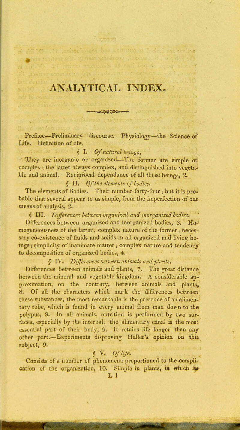 ANALYTICAL INDEX. Preface—Preliminary discourse. Physiology—the Science of Life. Definition of life. § I. Of natural beings» They are inorganic or organized—The former are simple ot complex ; the latter always complex, and distinguished into vegeta- ble and animal. Reciprocal depcndance of all these beings, 2. § II. Of the elements of bodies. The elements of Bodies. Their number forty-four; but it is pro- bable that several appear to us simple, from the imperfection of our means of analysis, 2. § III. Differences between organized and inorganized bodies. Differences between organized and inorganized bodies, 3. Ho- mogeneousness of the latter; complex nature of the former; neces- sary co-existence of fluids and solids in all organized and living be- ings ; simplicity of inanimate matter; complex nature and tendency to decomposition of organized bodies, 4. § IV. Differences between animals andpla7its. DifiFerences between animals and plants, 7- The great distance between the mineral and vegetable kingdom. A considerable ap- proximation, on the contrary, between animals and plants, 8. Of all the characters which mark the differences between these substances, the most remarkable is the presence of an alimen- tary tube, which is found in every animal from man down to the polypus, 8. In all animals, nutrition is performed by two sur- faces, especially by the internal; the alimentary canal is the most essential part of their body, 9. It retains life longer than any other part.—Experiments disproving Haller's opioioa on this subject, 9. § V. Of life. Consists of a number of phenomena proportioned to the compli- cation of the organization, 10. Simple in plants, in vrhicjhi i^