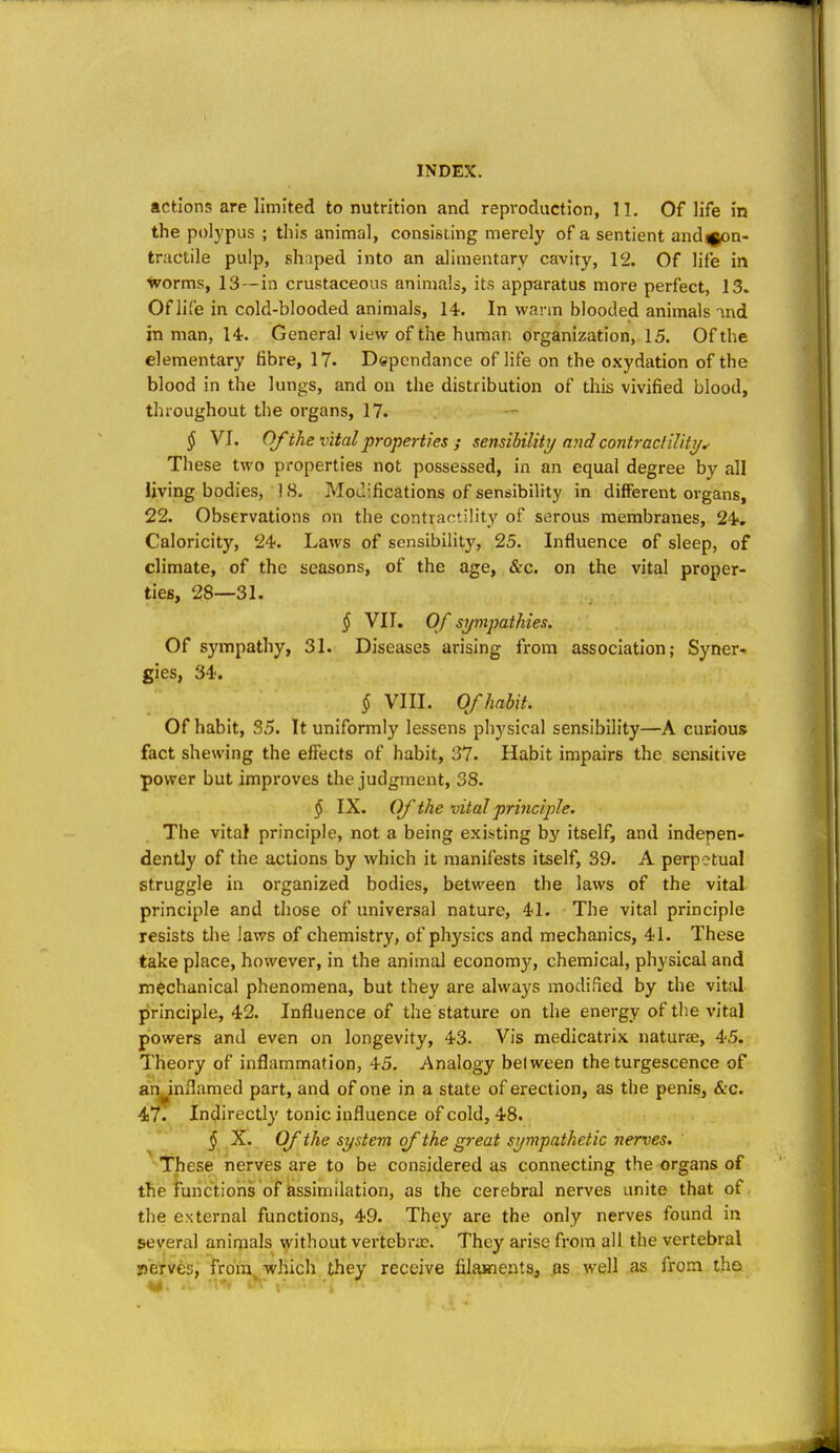 actions are limited to nutrition and reproduction, 11. Of life in the polypus ; this animal, consisting merely of a sentient and^n- tractile pulp, shoped into an alimentary cavity, 12. Of life in worms, 13-in crustaceous animals, its apparatus more perfect, 13. Of life in cold-blooded animals, 14. In warm blooded animals ind in man, 14. General view of the human organization, 15. Of the elementary fibre, 17. Dependance of life on the oxydation of the blood in the lungs, and on the distribution of this vivified blood, throughout the organs, 17. § VI. Of the vital properties ; sensibilitTj and contracliUti/^ These two properties not possessed, in an equal degree by all living bodies, 18. Motlifications of sensibility in different organs, 22. Observations on the contractility of serous membranes, 24. Caloricity, 24. Laws of sensibility, 25. Influence of sleep, of climate, of the seasons, of the age, &c. on the vital proper- ties, 28—31. § VII. Of sympathies. Of sympathy, 31. Diseases arising from association; Syner- gies, 34. § VIII. Of habit. Of habit, 35. It uniformly lessens physical sensibility—A curious fact shewing the effects of habit, 37. Habit impairs the sensitive power but improves the judgment, 38. § IX. Of the vital principle. The vital principle, not a being existing by itself, and indepen- dently of the actions by which it manifests itself, 39. A perpetual struggle in organized bodies, between the laws of the vital principle and those of universal nature, 41. The vital principle resists the laws of chemistry, of physics and mechanics, 41. These take place, however, in the animal economy, chemical, physical and mechanical phenomena, but they are always modified by the vital principle, 42. Influence of the stature on the energy of the vital powers and even on longevity, 43. Vis medicatrix naturae, 45. Theory of inflammation, 45. Analogy belween the turgescence of an^inflamed part, and of one in a state of erection, as the penis, &c. 47. Indirectly tonic influence of cold, 48. ^ X. Of the system of the great sympathetic nerves. These nerves are to be considered as connecting the organs of the functions of assimilation, as the cerebral nerves unite that of the external functions, 49. They are the only nerves found in several animals without vertebrae. They arise from all the vertebral perves, from which they receive filaments, as well as from tho