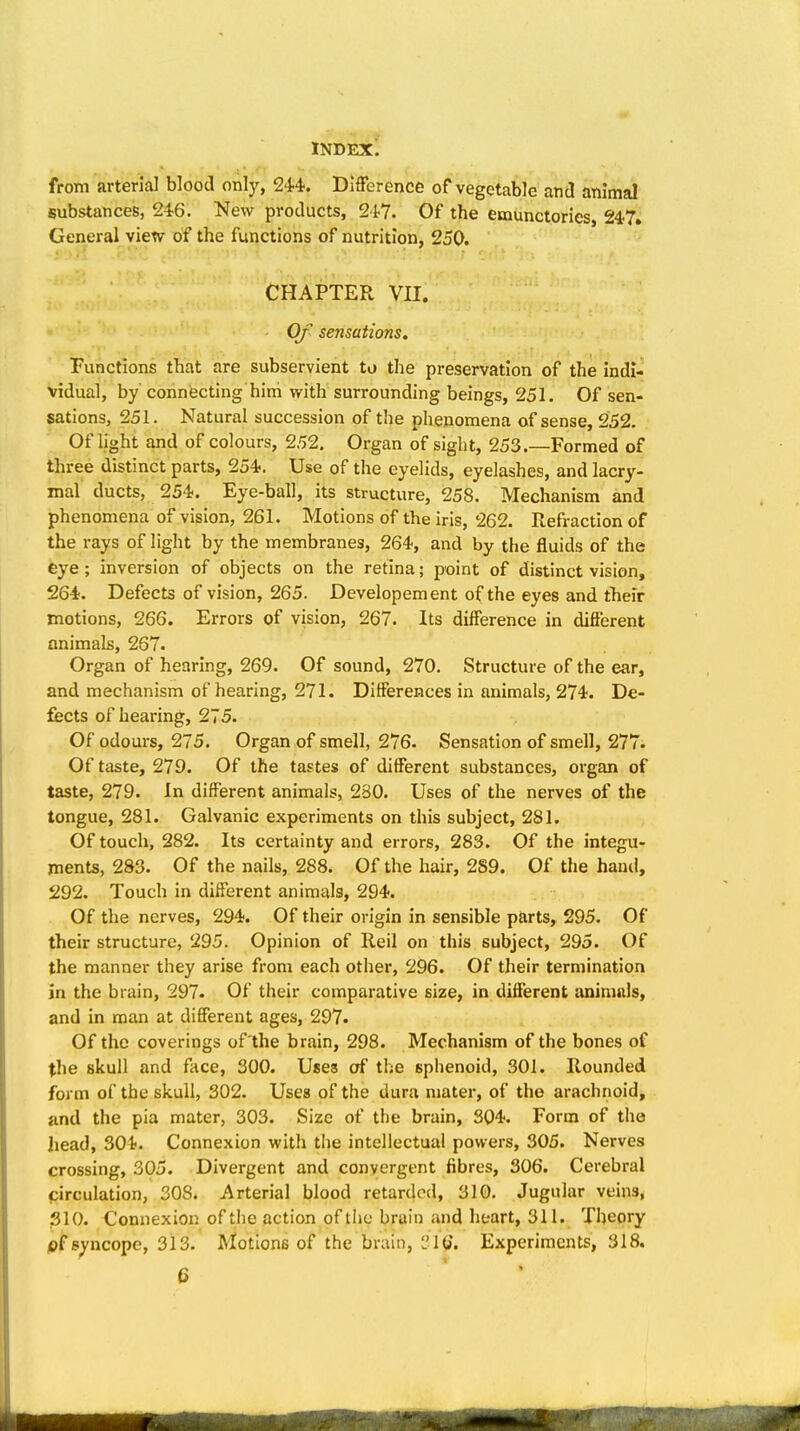 from arterial blood only, 24'4'. Difference of vegetable and animal substances, 246. New products, St?. Of the emunctories, 247, General vievf of the functions of nutrition, 250. CHAPTER VII. Of sensations. Functions that are subservient to the preservation of the indi- vidual, by connecting him with surrounding beings, 251. Of sen- sations, 251. Natural succession of the phenomena of sense, 252. Of light and of colours, 252, Organ of sight, 253.—Formed of three distinct parts, 254. Use of the eyelids, eyelashes, and lacry- mal ducts, 254. Eye-ball, its structure, 258. Mechanism and phenomena of vision, 261. Motions of the iris, 262. Refraction of the rays of light by the membranes, 264, and by the fluids of the eye; inversion of objects on the retina; point of distinct vision, 264. Defects of vision, 265. Developement of the eyes and their motions, 266. Errors of vision, 267. Its difference in different animals, 267. Organ of hearing, 269. Of sound, 270. Structure of the ear, and mechanism of hearing, 271. Differences in animals, 274. De- fects of hearing, 275. Of odours, 275. Organ of smell, 276. Sensation of smell, 277. Of taste, 279. Of the tastes of different substances, organ of taste, 279. In different animals, 230. Uses of the nerves of the tongue, 281. Galvanic experiments on this subject, 281. Of touch, 282. Its certainty and errors, 283. Of the integu- ments, 283. Of the nails, 288. Of the hair, 2S9. Of the hand, 292. Touch in different animals, 294. Of the nerves, 294. Of their origin in sensible parts, 295. Of their structure, 295. Opinion of Reil on this subject, 295. Of the manner they arise from each other, 296. Of their termination in the brain, 297. Of their comparative size, in different animals, and in man at different ages, 297. Of the coverings of the brain, 298. Mechanism of the bones of %he skull and face, 300. Uses of the sphenoid, 301. Rounded form of the skull, 302. Uses of the dura mater, of the arachnoid, and the pia mater, 303. Size of the brain, 304. Form of the head, 304. Connexion with the intellectual powers, 305. Nerves crossing, 305. Divergent and convergent fibres, 306. Cerebral pirculation, 308. Arterial blood retarded, 310. Jugular veins, 310. Connexion of the action of the brain and heart, 311. Theory jOf syncope, 313. Motions of the brain, (J. Experiments, 318.