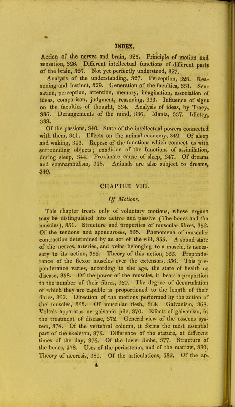 Action «f the nerves and brain, 325. Principle of motion and Bensation, 326. Different intellectual functions of different part? of the brain, 326. Not yet perfectly understood, 327. Analysis of the understanding, 327. Perception, 328. Rea- soning and instinct, 329. Generation of the faculties, 331. Sen- sation, perception, attention, memory, imagination, association of ideas, comparison, judgment, reasonmg, 333. Influence of signs on the faculties of thought, 334. Analysis of ideas, by Tracy, 836. Derangements of the mind, 336. Mania, 337. Idiotcy, 338. Of the passions, 34«0. State of the intellectual powers connected with them, 341. Effects on the animal economy, 342. Of sleep and waking, 343. Repose of the functions which connect us with surrounding objects; condition of the functions of assimilation, during sleep, 344. Proximate cause of sleep, 347. Of dreams and somnambulism, 348. Animals are also subject to dreams, 349, CHAPTER VIII. Of Motions. This chapter treats only of voluntary motions, whose organf? may be distinguished into active and passive (The bones and the muscles), 351. Structure and properties of muscular fibres, 352. Of the tendons and aponeuroses, 353. Phenomena of muscular contraction determined by an act of the will, 355. A sound state of the nerves, arteries, and veins belonging to a muscle, is neces- sary to its action, 355. Theory of this action, 355. Preponde- rance of the flexor muscles over the extensors, 356. This pre- ponderance varies, according to the age, the state of health or disease, 358. Of the power of the muscles, it bears a proportion to the number of their fibres, 360. The degree of decurtalation of which they are capable is proportioned to the length of their fibres, 362. Direction of the motions performed by the action of the muscles, 363. Of muscular flesh, 364. Galvanism, 368. Volta's apparatus or galvanic pile, 370. Effects of galvanism, in the treatment of disease, 372. General view of the osseous sys- tem, 374. Of the vertebral column, it foi-ms the most essential part of the skeleton, 375. Difference of the stature, at different times of the day, 376. Of the lower limbs, 377. Structure of the bones, 278. Uses of the periosteum, and of the marrow, 380. Theory of necrosis, 381. Of the articulations, 382. Of the i