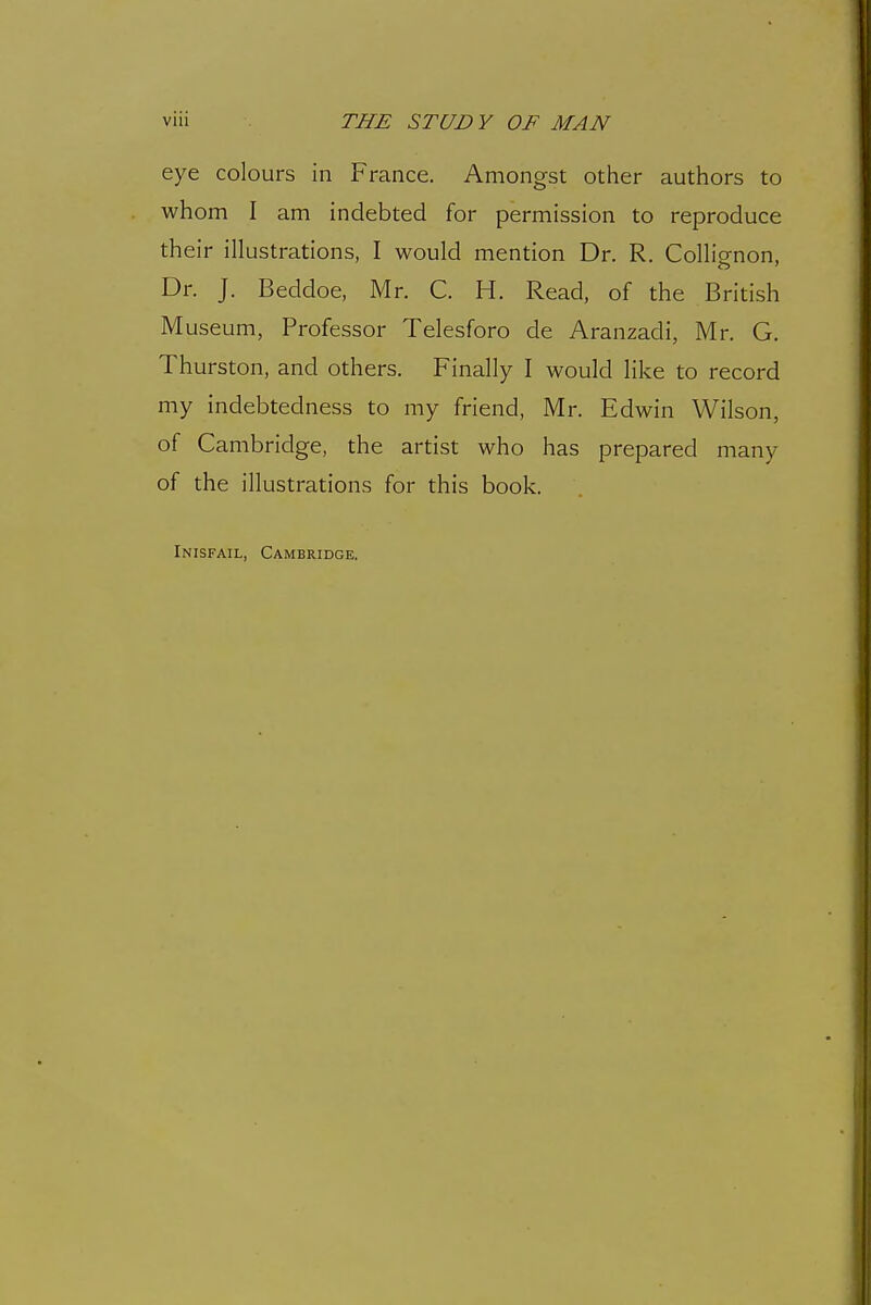 eye colours in France. Amongst other authors to whom I am indebted for permission to reproduce their illustrations, I would mention Dr. R. Collignon, Dr. J. Beddoe, Mr. C. H. Read, of the British Museum, Professor Telesforo de Aranzadi, Mr. G. Thurston, and others. Finally I would like to record my indebtedness to my friend, Mr. Edwin Wilson, of Cambridge, the artist who has prepared many of the illustrations for this book. Inisfail, Cambridge.
