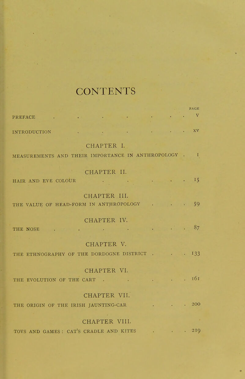 CONTENTS PREFACE INTRODUCTION . . . . • CHAPTER I. MEASUREMENTS AND THEIR IMPORTANCE IN ANTHROPOLOGY CHAPTER II. HAIR AND EYE COLOUR • • • • CHAPTER III. THE VALUE OF HEAD-FORM IN ANTHROPOLOGY CHAPTER IV. THE NOSE . . . . • • CHAPTER V. THE ETHNOGRAPHY OF THE DORDOGNE DISTRICT . CHAPTER VI. THE EVOLUTION OF THE CART . . . • CHAPTER VII. THE ORIGIN OF THE IRISH JAUNTING-CAR CHAPTER VIII. TOYS AND GAMES : CAT'S CRADLE AND KITES