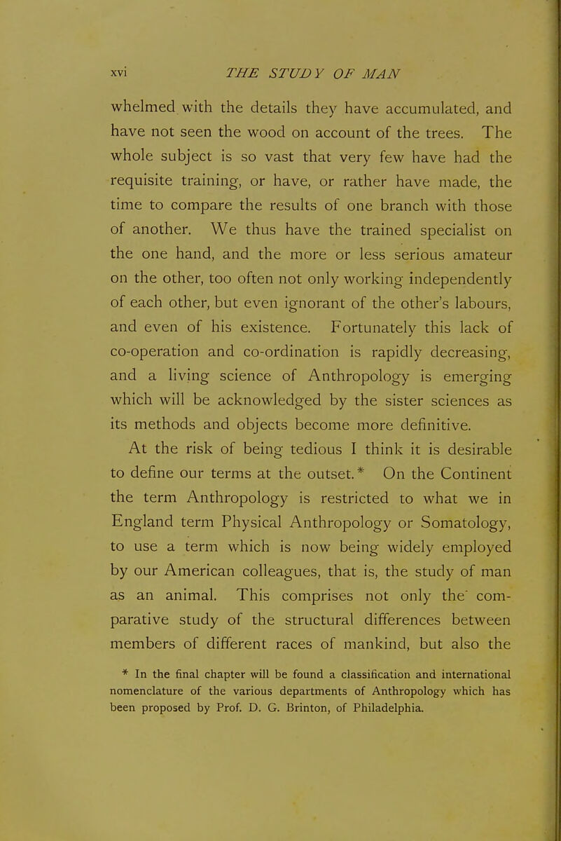whelmed, with the details they have accumulated, and have not seen the wood on account of the trees. The whole subject is so vast that very few have had the requisite training, or have, or rather have made, the time to compare the results of one branch with those of another. We thus have the trained specialist on the one hand, and the more or less serious amateur on the other, too often not only working independently of each other, but even ignorant of the other's labours, and even of his existence. Fortunately this lack of co-operation and co-ordination is rapidly decreasing, and a living science of Anthropology is emerging which will be acknowledged by the sister sciences as its methods and objects become more definitive. At the risk of being tedious I think it is desirable to define our terms at the outset.* On the Continent the term Anthropology is restricted to what we in England term Physical Anthropology or Somatology, to use a term which is now being widely employed by our American colleagues, that is, the study of man as an animal. This comprises not only the com- parative study of the structural differences between members of different races of mankind, but also the * In the final chapter will be found a classification and international nomenclature of the various departments of Anthropology which has been proposed by Prof. D. G. Brinton, of Philadelphia.