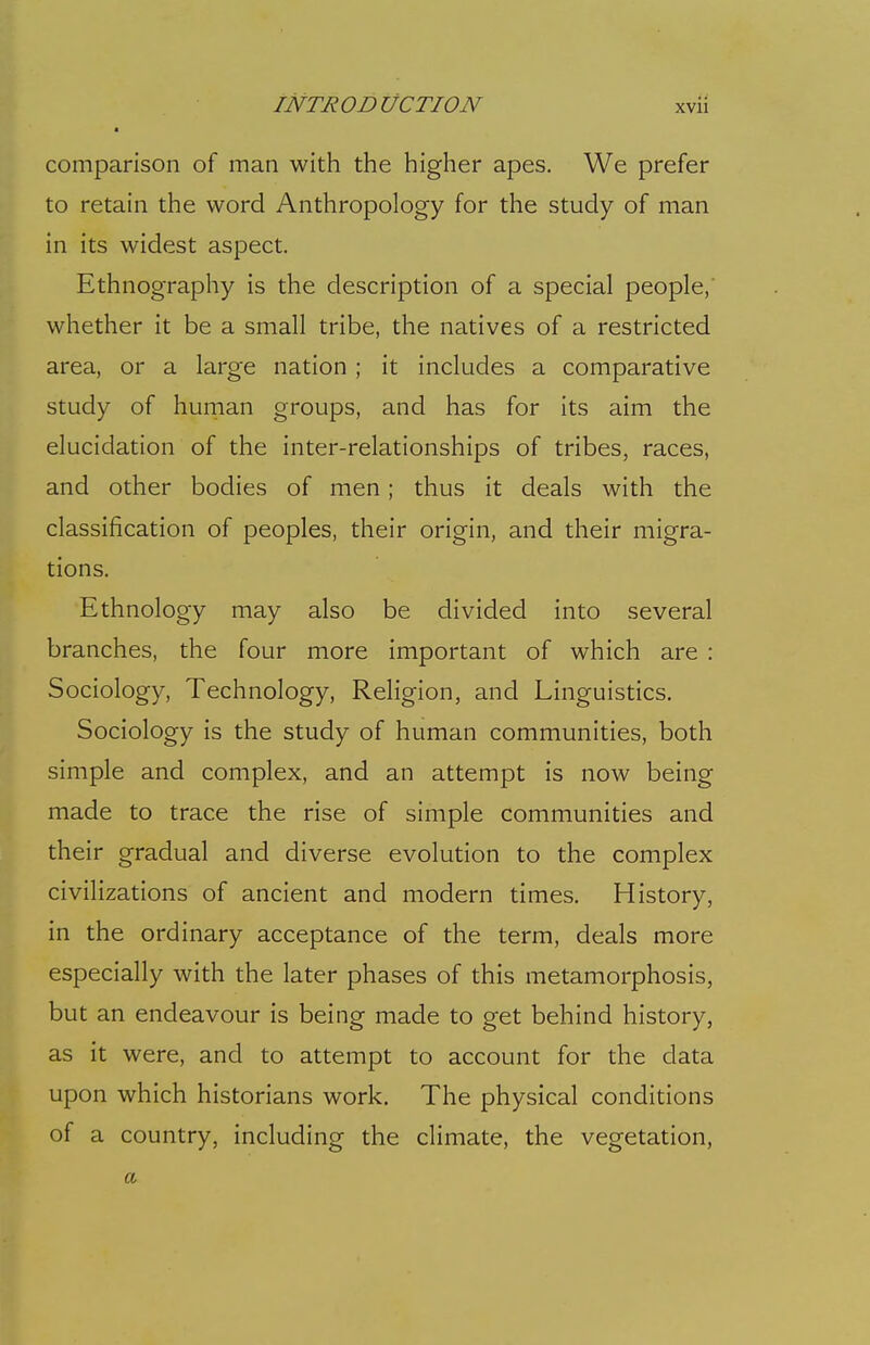 • comparison of man with the higher apes. We prefer to retain the word Anthropology for the study of man in its widest aspect. Ethnography is the description of a special people,' whether it be a small tribe, the natives of a restricted area, or a large nation; it includes a comparative study of human groups, and has for its aim the elucidation of the inter-relationships of tribes, races, and other bodies of men; thus it deals with the classification of peoples, their origin, and their migra- tions. Ethnology may also be divided into several branches, the four more important of which are : Sociology, Technology, Religion, and Linguistics. Sociology is the study of human communities, both simple and complex, and an attempt is now being made to trace the rise of simple communities and their gradual and diverse evolution to the complex civilizations of ancient and modern times. History, in the ordinary acceptance of the term, deals more especially with the later phases of this metamorphosis, but an endeavour is being made to get behind history, as it were, and to attempt to account for the data upon which historians work. The physical conditions of a country, including the climate, the vegetation, a