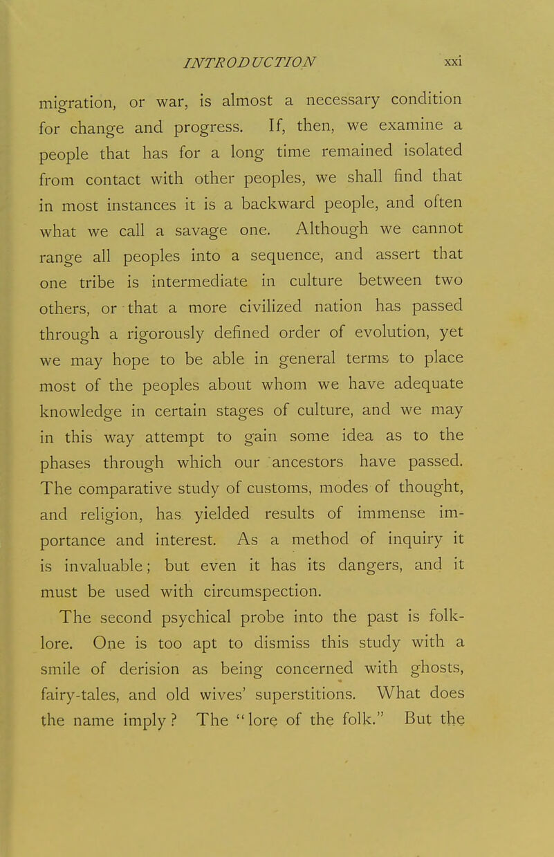 migration, or war, is almost a necessary condition for change and progress. If, then, we examine a people that has for a long time remained isolated from contact with other peoples, we shall find that in most instances it is a backward people, and often what we call a savage one. Although we cannot range all peoples into a sequence, and assert that one tribe is intermediate in culture between two others, or that a more civilized nation has passed through a rigorously defined order of evolution, yet we may hope to be able in general terms to place most of the peoples about whom we have adequate knowledge in certain stages of culture, and we may in this way attempt to gain some idea as to the phases through which our ancestors have passed. The comparative study of customs, modes of thought, and religion, has yielded results of immense im- portance and interest. As a method of inquiry it is invaluable; but even it has its dangers, and it must be used with circumspection. The second psychical probe into the past is folk- lore. One is too apt to dismiss this study with a smile of derision as being concerned with ghosts, fairy-tales, and old wives' superstitions. What does the name imply? The lore of the folk. But the