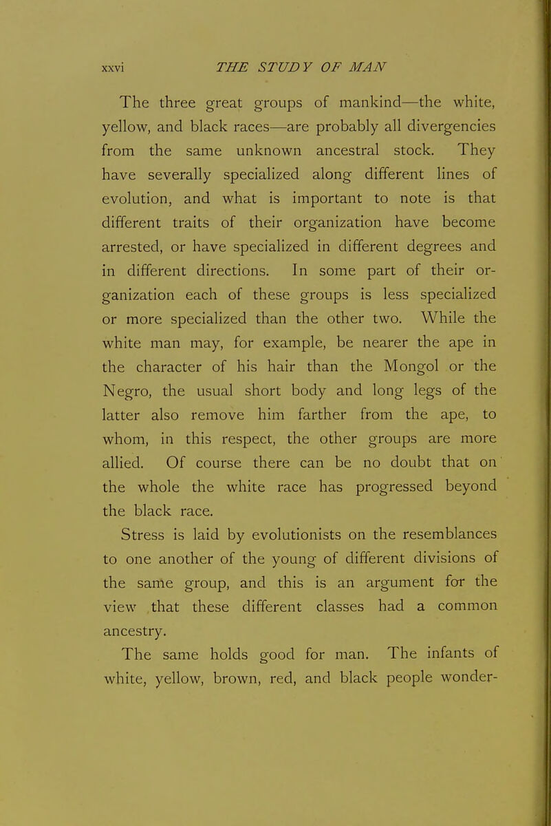 The three great groups of mankind—the white, yellow, and black races—are probably all divergencies from the same unknown ancestral stock. They have severally specialized along different lines of evolution, and what is important to note is that different traits of their organization have become arrested, or have specialized in different degrees and in different directions. In some part of their or- ganization each of these groups is less specialized or more specialized than the other two. While the white man may, for example, be nearer the ape in the character of his hair than the Mongol or the Negro, the usual short body and long legs of the latter also remove him farther from the ape, to whom, in this respect, the other groups are more alHed. Of course there can be no doubt that on the whole the white race has progressed beyond the black race. Stress is laid by evolutionists on the resemblances to one another of the young of different divisions of the same group, and this is an argument for the view that these different classes had a common ancestry. The same holds good for man. The infants of white, yellow, brown, red, and black people wonder-