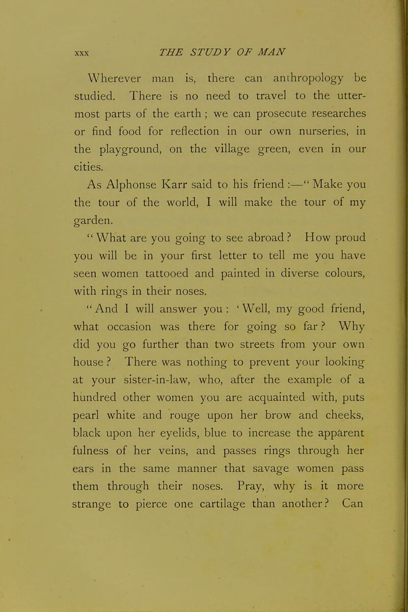 Wherever man is, there can anthropology be studied. There is no need to travel to the utter- most parts of the earth ; we can prosecute researches or find food for reflection in our own nurseries, in the playground, on the village green, even in our cities. As Alphonse Karr said to his friend :— Make you the tour of the world, I will make the tour of my garden.  What are you going to see abroad ? How proud you will be in your first letter to tell me you have seen women tattooed and painted in diverse colours, with rings in their noses.  And I will answer you : ' Well, my good friend, what occasion was there for going so far ? Why did you go further than two streets from your own house ? There was nothing to prevent your looking at your sister-in-law, who, after the example of a hundred other women you are acquainted with, puts pearl white and rouge upon her brow and cheeks, black upon her eyelids, blue to increase the apparent fulness of her veins, and passes rings through her ears in the same manner that savage women pass them through their noses. Pray, why is it more strange to pierce one cartilage than another.'^ Can