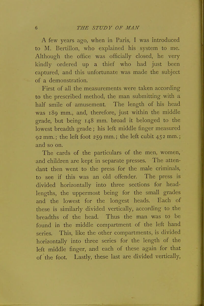 A few years ago, when in Paris, I was introduced to M. Bertillon, who explained his system to me. Although the office was officially closed, he very kindly ordered up a thief who had just been captured, and this unfortunate was made the subject of a demonstration. First of all the measurements were taken according to the prescribed method, the man submitting with a half smile of amusement. The length of his head was 189 mm., and, therefore, just within the middle grade, but being 148 mm. broad it belonged to the lowest breadth grade ; his left middle finger measured 92 mm.; the left foot 259 mm.; the left cubit 452 mm.; and so on. The cards of the particulars of the men, women, and children are kept in separate presses. The atten- dant then went to the press for the male criminals, to see if this was an old offender. The press is divided horizontally into three sections for head- lengths, the uppermost being for the small grades and the lowest for the longest heads. Each of these is similarly divided vertically, according to the breadths of the head. Thus the man was to be found in the middle compartment of the left hand series. This, like the other compartments, is divided horizontally into three series for the length of the left middle finger, and each of these again for that of the foot. Lastly, these last are divided vertically,
