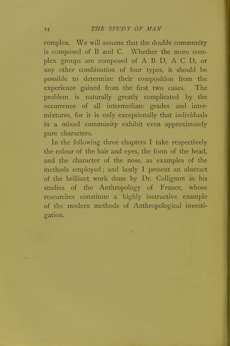 complex. We will assume that the double community is composed of B and C, Whether the more com- plex groups are composed of A B D, A C D, or any other combination of four types, it should be possible to determine their composition from the experience gained from the first two cases. The problem is naturally greatly complicated by the occurrence of all intermediate grades and inter- mixtures, for it is only exceptionally that individuals in a mixed community exhibit even approximately pure characters. In the following three chapters I take respectively the colour of the hair and eyes, the form of the head, and the character of the nose, as examples of the methods employed ; and lastly I present an abstract of the brilliant work done by Dr. Collignon in his studies of the Anthropology of France, whose researches constitute a highly instructive example of the modern methods of Anthropological investi- gation.