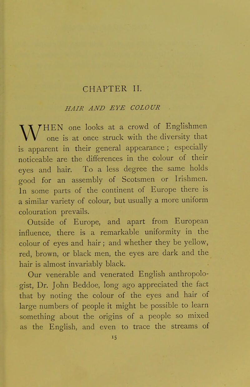 CHAPTER II. HAIR AND EYE COLOUR . WHEN one looks at a crowd of Englishmen one is at once struck with the diversity that is apparent in their general appearance ; especially- noticeable are the differences in the colour of their eyes and hair. To a less degree the same holds good for an assembly of Scotsmen or Irishmen. In some parts of the continent of Europe there is a similar variety of colour, but usually a more uniform colouration prevails. Outside of Europe, and apart from European influence, there is a remarkable uniformity in the colour of eyes and hair; and whether they be yellow, red, brown, or black men, the eyes are dark and the hair is almost invariably black. Our venerable and venerated English anthropolo- gist, Dr. John Beddoe, long ago appreciated the fact that by noting the colour of the eyes and hair of large numbers of people it might be possible to learn something about the origins of a people so mixed as the English, and even to trace the streams of