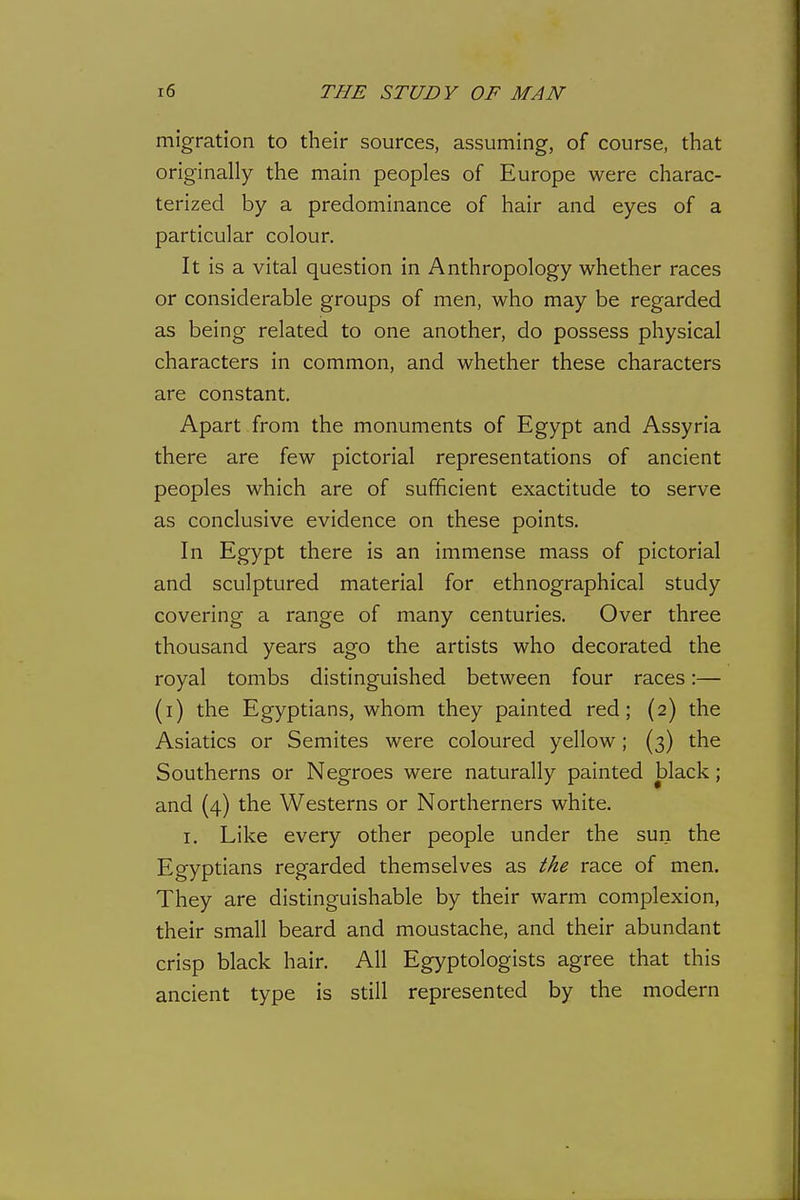 migration to their sources, assuming, of course, that originally the main peoples of Europe were charac- terized by a predominance of hair and eyes of a particular colour. It is a vital question in Anthropology whether races or considerable groups of men, who may be regarded as being related to one another, do possess physical characters in common, and whether these characters are constant. Apart from the monuments of Egypt and Assyria there are few pictorial representations of ancient peoples which are of sufficient exactitude to serve as conclusive evidence on these points. In Egypt there is an immense mass of pictorial and sculptured material for ethnographical study covering a range of many centuries. Over three thousand years ago the artists who decorated the royal tombs distinguished between four races:— (i) the Egyptians, whom they painted red; (2) the Asiatics or Semites were coloured yellow; (3) the Southerns or Negroes were naturally painted black; and (4) the Westerns or Northerners white. I. Like every other people under the sun the Egyptians regarded themselves as the race of men. They are distinguishable by their warm complexion, their small beard and moustache, and their abundant crisp black hair. All Egyptologists agree that this ancient type is still represented by the modern