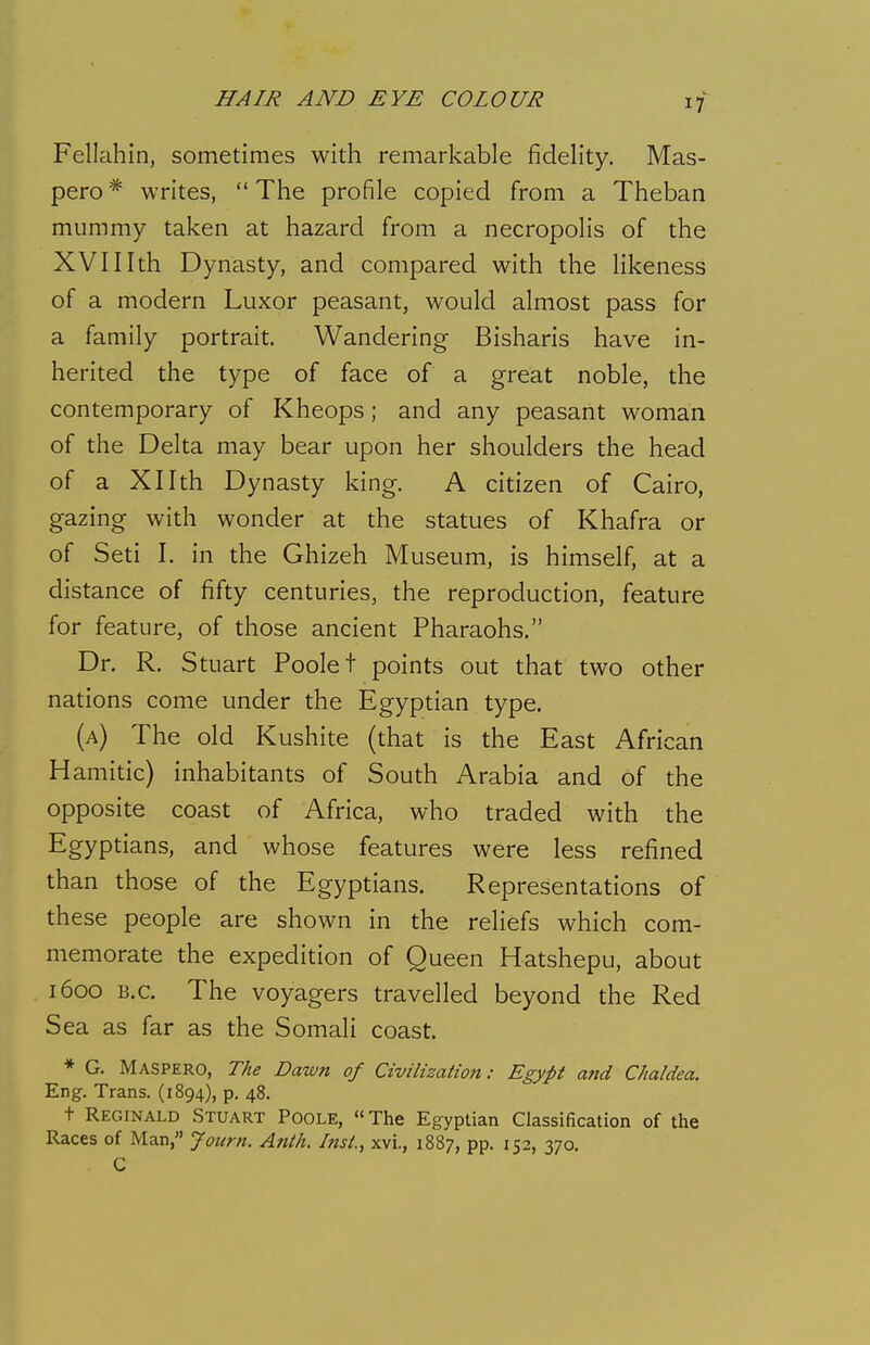 Fellahin, sometimes with remarkable fidelity. Mas- pero* writes, The profile copied from a Theban mummy taken at hazard from a necropolis of the XVIIIth Dynasty, and compared with the likeness of a modern Luxor peasant, would almost pass for a family portrait. Wandering Bisharis have in- herited the type of face of a great noble, the contemporary of Kheops; and any peasant woman of the Delta may bear upon her shoulders the head of a Xllth Dynasty king. A citizen of Cairo, gazing with wonder at the statues of Khafra or of Seti I. in the Ghizeh Museum, is himself, at a distance of fifty centuries, the reproduction, feature for feature, of those ancient Pharaohs, Dr. R. Stuart Poole t points out that two other nations come under the Egyptian type. (a) The old Kushite (that is the East African Hamitic) inhabitants of South Arabia and of the opposite coast of Africa, who traded with the Egyptians, and whose features were less refined than those of the Egyptians. Representations of these people are shown in the reliefs which com- memorate the expedition of Queen Hatshepu, about 1600 B.C. The voyagers travelled beyond the Red Sea as far as the Somali coast. * G. Maspero, The Dawn of Civilization: Egypt and Chaldea. Eng. Trans. (1894), p. 48. t Reginald Stuart Poole, The Egyptian Classification of the Races of Man, Jotirn. Anlh. Inst, xvi., 1887, pp. 152, 370. C