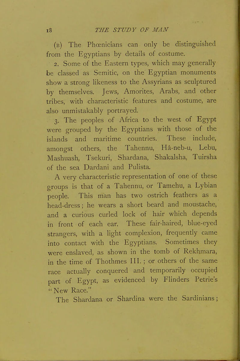 (b) The Phoenicians can only be distinguished from the Egyptians by details of costume. 2. Some of the Eastern types, which may generally be classed as Semitic, on the Egyptian monuments show a strong likeness to the Assyrians as sculptured by themselves. Jews, Amorites, Arabs, and other tribes, with characteristic features and costume, are also unmistakably portrayed. 3. The peoples of Africa to the west of Egypt were grouped by the Egyptians with those of the islands and maritime countries. These include, amongst others, the Tahennu, Ha-neb-u, Lebu, Mashuash, Tsekuri, Shardana, Shakalsha, Tuirsha of the sea Dardani and Pulista. A very characteristic representation of one of these groups is that of a Tahennu, or Tamehu, a Lybian people. This man has two ostrich feathers as a head-dress; he wears a short beard and moustache, and a curious curled lock of hair which depends in front of each ear. These fair-haired, blue-eyed strangers, with a light complexion, frequently came into contact with the Egyptians. Sometimes they were enslaved, as shown in the tomb of Rekhmara, in the time of Thothmes III. ; or others of the same race actually conquered and temporarily occupied part of Egypt, as evidenced by Flinders Petrie's  New Race. The Shardana or Shardina were the Sardinians;