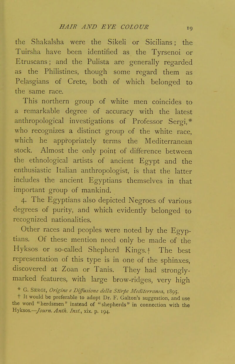 19 the Shakalsha were the Sikeli or Sicilians; the Tuirsha have been identified as the Tyrsenoi or Etruscans; and the Pulista are generally regarded as the Philistines, though some regard them as Pelasgians of Crete, both of which belonged to the same race. This northern group of white men coincides to a remarkable degree of accuracy with the latest anthropological investigations of Professor Sergi,* who recognizes a distinct group of the white race, which he appropriately terms the Mediterranean stock. Almost the only point of difference between the ethnological artists of ancient Egypt and the enthusiastic Italian anthropologist, is that the latter includes the ancient Egyptians themselves in that important group of mankind. 4. The Egyptians also depicted Negroes of various degrees of purity, and which evidently belonged to recognized nationalities. Other races and peoples were noted by the Egyp- tians. Of these mention need only be made of the Hyksos or so-called Shepherd Kings, f The best representation of this type is in one of the sphinxes, discovered at Zoan or Tanis. They had strongly- marked features, with large brow-ridges, very high * G. Sergi, Origine e Diffusione della Stirpe Mediterranean 1895. t It would be preferable to adopt Dr. F. Galton's suggestion, and use the word herdsmen instead of shepherds in connection with the