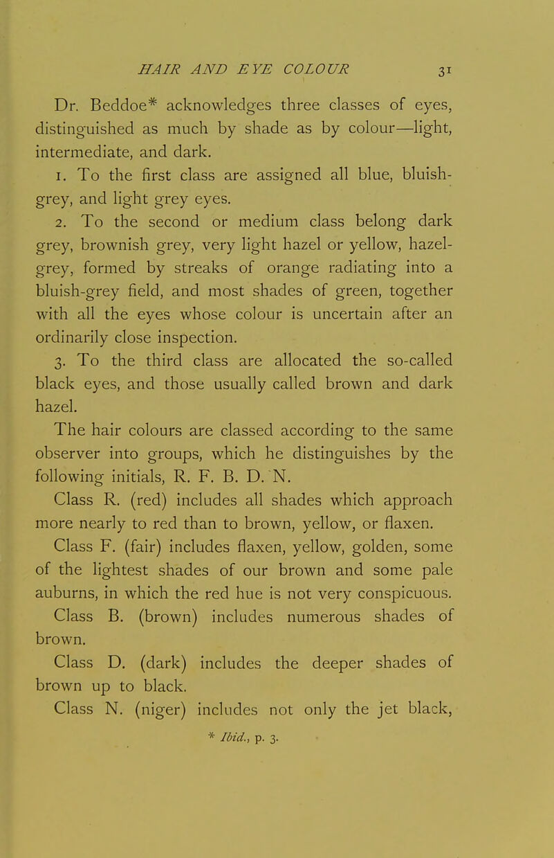 Dr. Beddoe* acknowledges three classes of eyes, distinguished as much by shade as by colour—light, intermediate, and dark. 1. To the first class are assigned all blue, bluish- grey, and light grey eyes. 2. To the second or medium class belong dark grey, brownish grey, very light hazel or yellow, hazel- grey, formed by streaks of orange radiating into a bluish-grey field, and most shades of green, together with all the eyes whose colour is uncertain after an ordinarily close inspection. 3. To the third class are allocated the so-called black eyes, and those usually called brown and dark hazel. The hair colours are classed according to the same observer into groups, which he distinguishes by the following initials, R. F. B. D. N. Class R. (red) includes all shades which approach more nearly to red than to brown, yellow, or flaxen. Class F. (fair) includes flaxen, yellow, golden, some of the lightest shades of our brown and some pale auburns, in which the red hue is not very conspicuous. Class B. (brown) includes numerous shades of brown. Class D. (dark) includes the deeper shades of brown up to black. Class N. (niger) includes not only the jet black, * Ibid., p. 3.