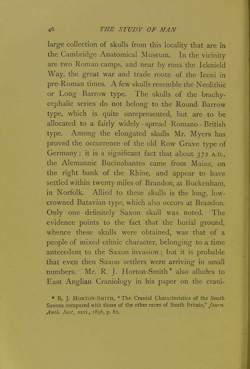 large collection of skulls from this locality that are in the Cambridge Anatomical Museum. In the vicinity- are two Roman camps, and near by runs the Icknield Way, the great war and trade route of the Iceni in pre-Roman times. A few skulls resemble the Neolithic or Long Barrow type. The skulls of the brachy- cephalic series do not belong to the Round Barrow type, which is quite unrepresented, but are to be allocated to a fairly widely - spread Romano - British type. Among the elongated skulls Mr. Myers has proved the occurrence of the old Row Grave type of Germany; it is a significant fact that about 372 a.d., the Alemannic Bucinobantes came from Mainz, on the right bank of the Rhine, and appear to have settled within twenty miles of Brandon, at Buckenham, in Norfolk. Allied to these skulls is the long, low- crowned Batavian type, which also occurs at Brandon. Only one definitely Saxon skull was noted. The evidence points to the fact that the burial ground, whence these skulls were obtained, was that of a people of mixed ethnic character, belonging to a time antecedent to the Saxon invasion ; but it is probable that even then Saxon settlers were arriving in small numbers. Mr. R. J. Horton-Smith * also alludes to East Anglian Craniology in his paper on the crani- * R. J. Horton-Smith, The Cranial Characteristics of the South Saxons compared with those of the other races of South Britain, Anth. Inst., xxvi., 1896, p. 82.