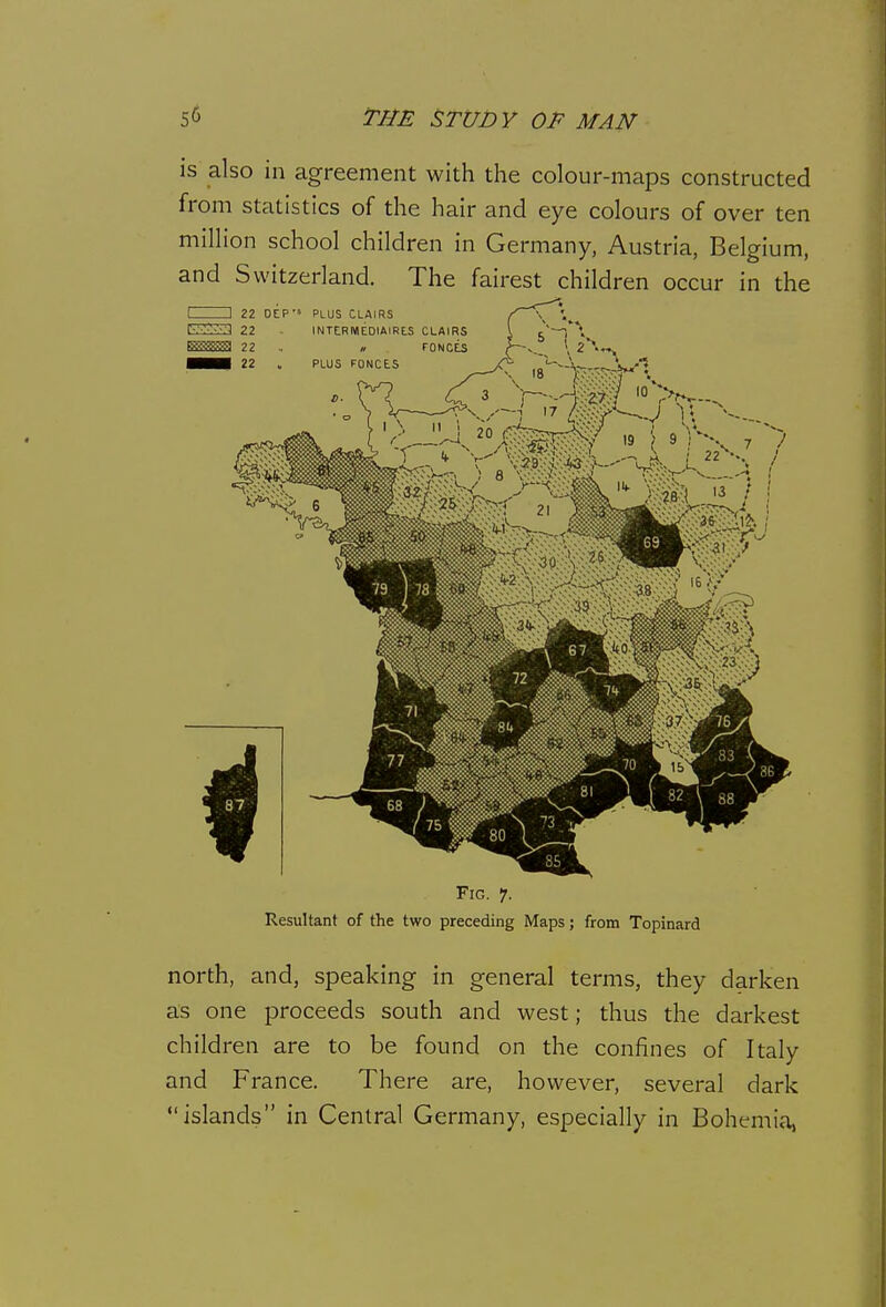 is also in agreement with the colour-maps constructed from statistics of the hair and eye colours of over ten million school children in Germany, Austria, Belgium, and Switzerland. The fairest children occur in the Fig. 7. Resultant of the two preceding Maps; from Topinard north, and, speaking in general terms, they darken as one proceeds south and west; thus the darkest children are to be found on the confines of Italy and France. There are, however, several dark islands in Central Germany, especially in Bohemia,