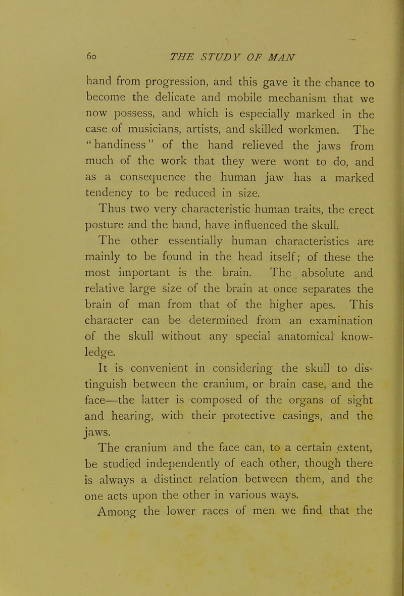 hand from progression, and this gave it the chance to become the delicate and mobile mechanism that we now possess, and which is especially marked in the case of musicians, artists, and skilled workmen. The  handiness of the hand relieved the jaws from much of the work that they were wont to do, and as a consequence the human jaw has a marked tendency to be reduced in size. Thus two very characteristic human traits, the erect posture and the hand, have influenced the skull. The other essentially human characteristics are mainly to be found in the head itself; of these the most important is the brain. The absolute and relative large size of the brain at once separates the brain of man from that of the higher apes. This character can be determined from an examination of the skull without any special anatomical know- ledge. It is convenient in considering the skull to dis- tinguish between the cranium, or brain case, and the face—the latter is composed of the organs of sight and hearing, with their protective casings, and the jaws. The cranium and the face can, to a certain extent, be studied independently of each other, though there is always a distinct relation between them, and the one acts upon the other in various ways. Among the lower races of men we find that the