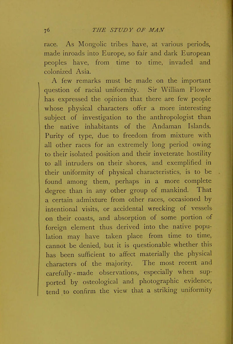 race. As Mongolic tribes have, at various periods, made inroads into Europe, so fair and dark European peoples have, from time to time, invaded and colonized Asia. A fev^r remarks must be made on the important question of racial uniformity. Sir William Flower has expressed the opinion that there are few people whose physical characters offer a more interesting subject of investigation to the anthropologist than the native inhabitants of the Andaman Islands. Purity of type, due to freedom from mixture with all other races for an extremely long period owing to their isolated position and their inveterate hostility to all intruders on their shores, and exemplified in their uniformity of physical characteristics, is to be found among them, perhaps in a more complete degree than in any other group of mankind. That a certain admixture from other races, occasioned by intentional visits, or accidental wrecking of vessels on their coasts, and absorption of some portion of foreign element thus derived into the native popu- lation may have taken place from time to time, cannot be denied, but it is questionable whether this has been sufficient to affect materially the physical characters of the majority. The most recent and carefully - made observations, especially when sup- ported by osteological and photographic evidence, tend.to confirm the view that a striking uniformity