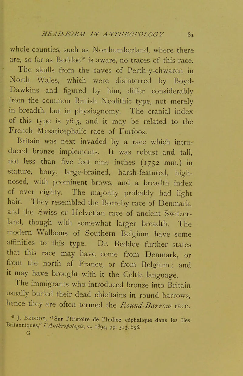 whole counties, such as Northumberland, where there are, so far as Beddoe* is aware, no traces of this race. The skulls from the caves of Perth-y-chwaren in North Wales, which were disinterred by Boyd- Dawkins and figured by him, differ considerably from the common British Neolithic type, not merely in breadth, but in physiognomy. The cranial index of this type is 76*5, and it may be related to the French Mesaticephalic race of Furfooz. Britain was next invaded by a race which intro- duced bronze implements. It was robust and tall, not less than five feet nine inches (1752 mm.) in stature, bony, large-brained, harsh-featured, high- nosed, with prominent brows, and a breadth index of over eighty. The majority probably had light hair. They resembled the Borreby race of Denmark, and the Swiss or Helvetian race of ancient Switzer- land, though with somewhat larger breadth. The modern Walloons of Southern Belgium have some affinities to this type. Dr. Beddoe further states that this race may have come from Denmark, or from the north of France, or from Belgium; and It may have brought with it the Celtic language. The immigrants who introduced bronze into Britain usually buried their dead chieftains in round barrows, hence they are often termed the Round-Barrow race. * J. Beddoe, «Sur I'Histoire de I'lndice cdphalique dans les lies Britanniques, VAiithropologie, v., 1894, pp. 513, 658. G