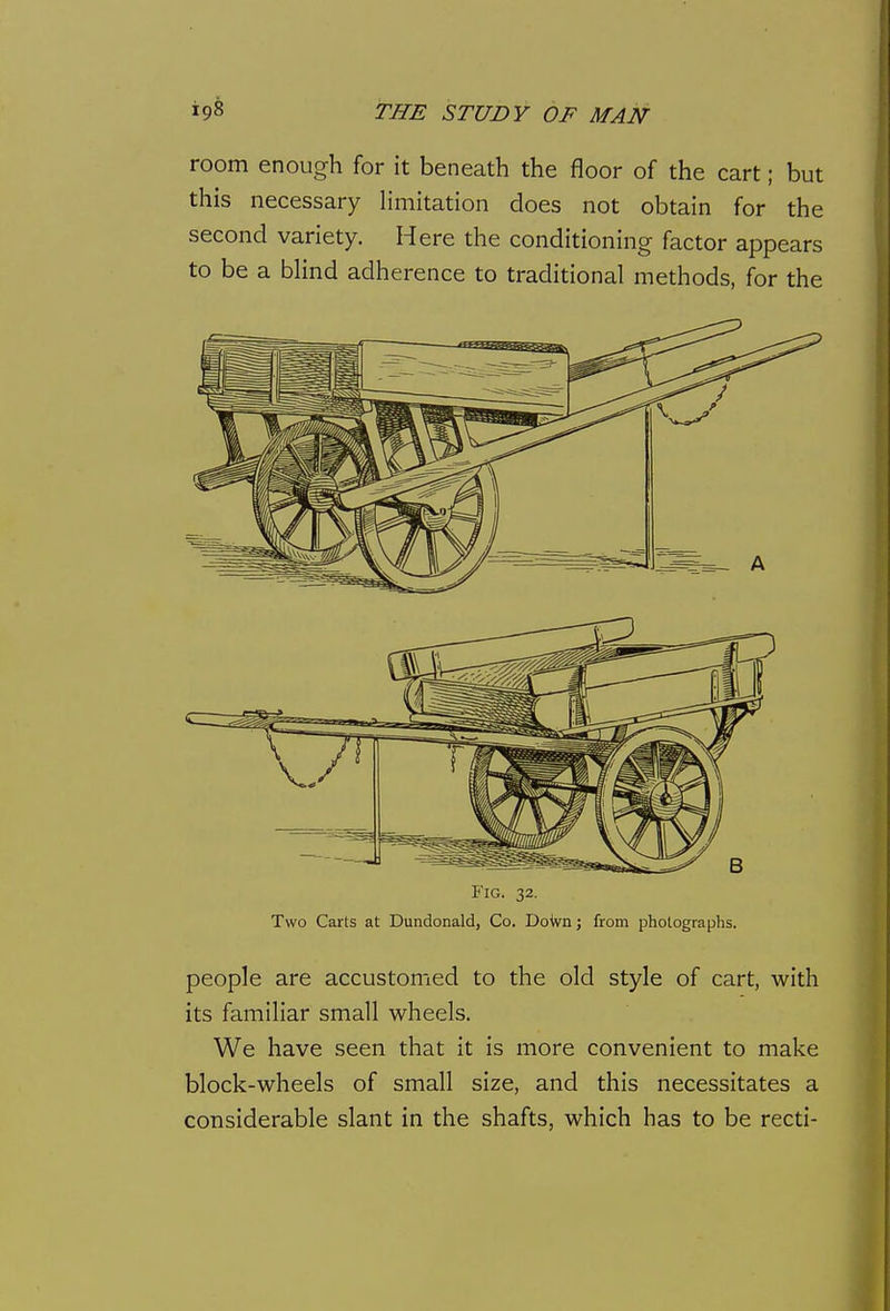room enough for it beneath the floor of the cart; but this necessary limitation does not obtain for the second variety. Here the conditioning factor appears to be a bhnd adherence to traditional methods, for the Fig. 32. Two Carts at Dundonald, Co, DoWn; from photographs. people are accustomed to the old style of cart, with its familiar small wheels. We have seen that it is more convenient to make block-wheels of small size, and this necessitates a considerable slant in the shafts, which has to be recti-